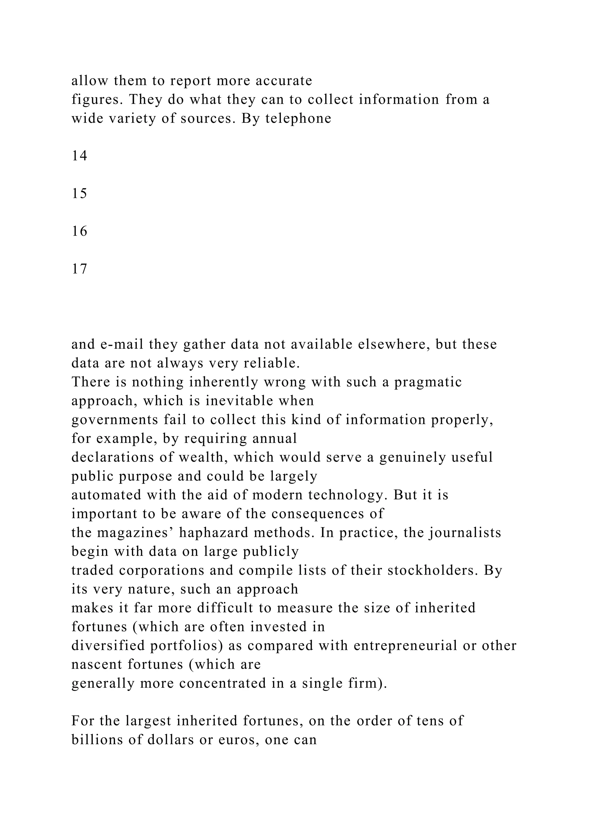 allow them to report more accurate
figures. They do what they can to collect information from a
wide variety of sources. By telephone
14
15
16
17
and e-mail they gather data not available elsewhere, but these
data are not always very reliable.
There is nothing inherently wrong with such a pragmatic
approach, which is inevitable when
governments fail to collect this kind of information properly,
for example, by requiring annual
declarations of wealth, which would serve a genuinely useful
public purpose and could be largely
automated with the aid of modern technology. But it is
important to be aware of the consequences of
the magazines’ haphazard methods. In practice, the journalists
begin with data on large publicly
traded corporations and compile lists of their stockholders. By
its very nature, such an approach
makes it far more difficult to measure the size of inherited
fortunes (which are often invested in
diversified portfolios) as compared with entrepreneurial or other
nascent fortunes (which are
generally more concentrated in a single firm).
For the largest inherited fortunes, on the order of tens of
billions of dollars or euros, one can
 