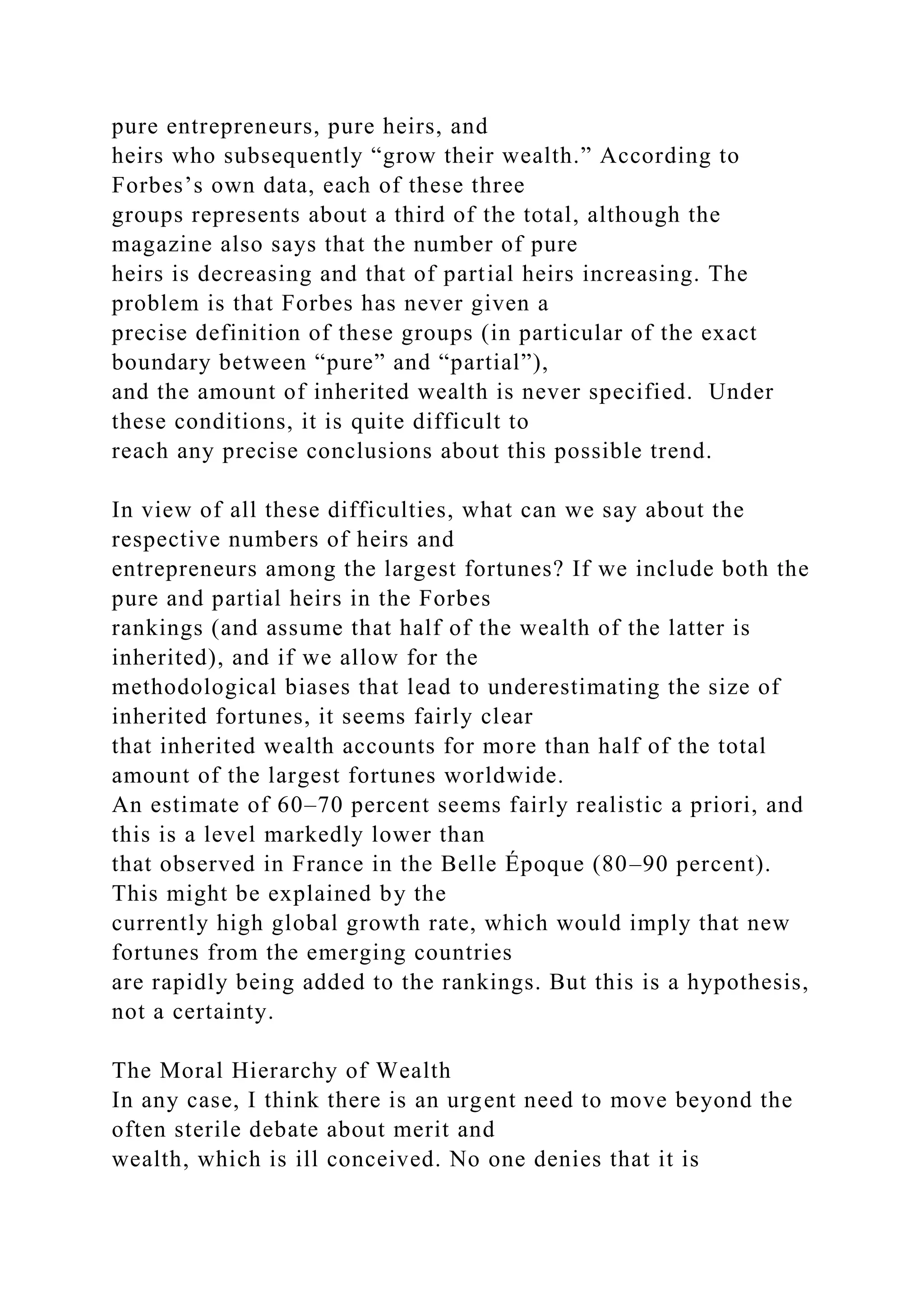 pure entrepreneurs, pure heirs, and
heirs who subsequently “grow their wealth.” According to
Forbes’s own data, each of these three
groups represents about a third of the total, although the
magazine also says that the number of pure
heirs is decreasing and that of partial heirs increasing. The
problem is that Forbes has never given a
precise definition of these groups (in particular of the exact
boundary between “pure” and “partial”),
and the amount of inherited wealth is never specified. Under
these conditions, it is quite difficult to
reach any precise conclusions about this possible trend.
In view of all these difficulties, what can we say about the
respective numbers of heirs and
entrepreneurs among the largest fortunes? If we include both the
pure and partial heirs in the Forbes
rankings (and assume that half of the wealth of the latter is
inherited), and if we allow for the
methodological biases that lead to underestimating the size of
inherited fortunes, it seems fairly clear
that inherited wealth accounts for more than half of the total
amount of the largest fortunes worldwide.
An estimate of 60–70 percent seems fairly realistic a priori, and
this is a level markedly lower than
that observed in France in the Belle Époque (80–90 percent).
This might be explained by the
currently high global growth rate, which would imply that new
fortunes from the emerging countries
are rapidly being added to the rankings. But this is a hypothesis,
not a certainty.
The Moral Hierarchy of Wealth
In any case, I think there is an urgent need to move beyond the
often sterile debate about merit and
wealth, which is ill conceived. No one denies that it is
 