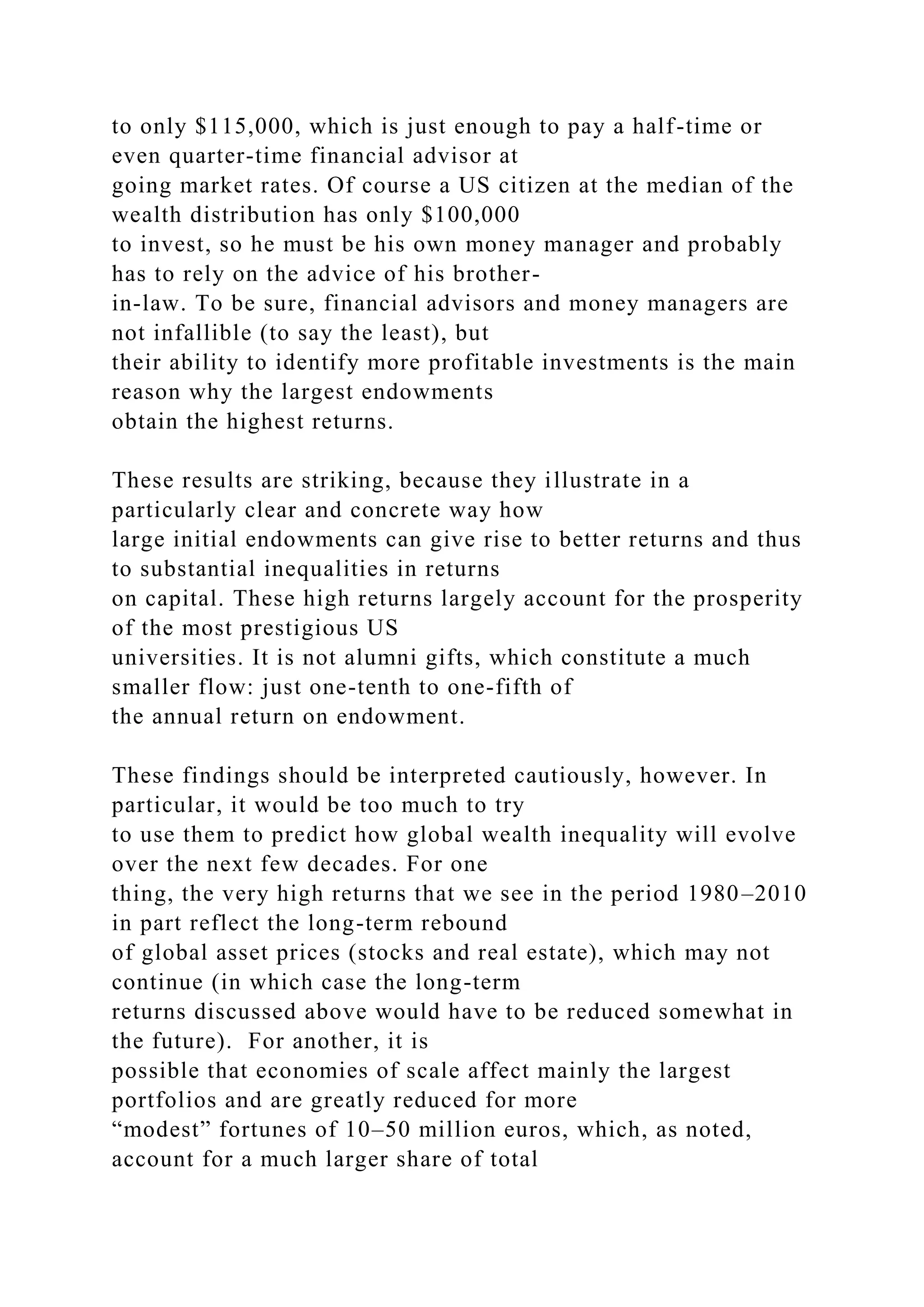 to only $115,000, which is just enough to pay a half-time or
even quarter-time financial advisor at
going market rates. Of course a US citizen at the median of the
wealth distribution has only $100,000
to invest, so he must be his own money manager and probably
has to rely on the advice of his brother-
in-law. To be sure, financial advisors and money managers are
not infallible (to say the least), but
their ability to identify more profitable investments is the main
reason why the largest endowments
obtain the highest returns.
These results are striking, because they illustrate in a
particularly clear and concrete way how
large initial endowments can give rise to better returns and thus
to substantial inequalities in returns
on capital. These high returns largely account for the prosperity
of the most prestigious US
universities. It is not alumni gifts, which constitute a much
smaller flow: just one-tenth to one-fifth of
the annual return on endowment.
These findings should be interpreted cautiously, however. In
particular, it would be too much to try
to use them to predict how global wealth inequality will evolve
over the next few decades. For one
thing, the very high returns that we see in the period 1980–2010
in part reflect the long-term rebound
of global asset prices (stocks and real estate), which may not
continue (in which case the long-term
returns discussed above would have to be reduced somewhat in
the future). For another, it is
possible that economies of scale affect mainly the largest
portfolios and are greatly reduced for more
“modest” fortunes of 10–50 million euros, which, as noted,
account for a much larger share of total
 