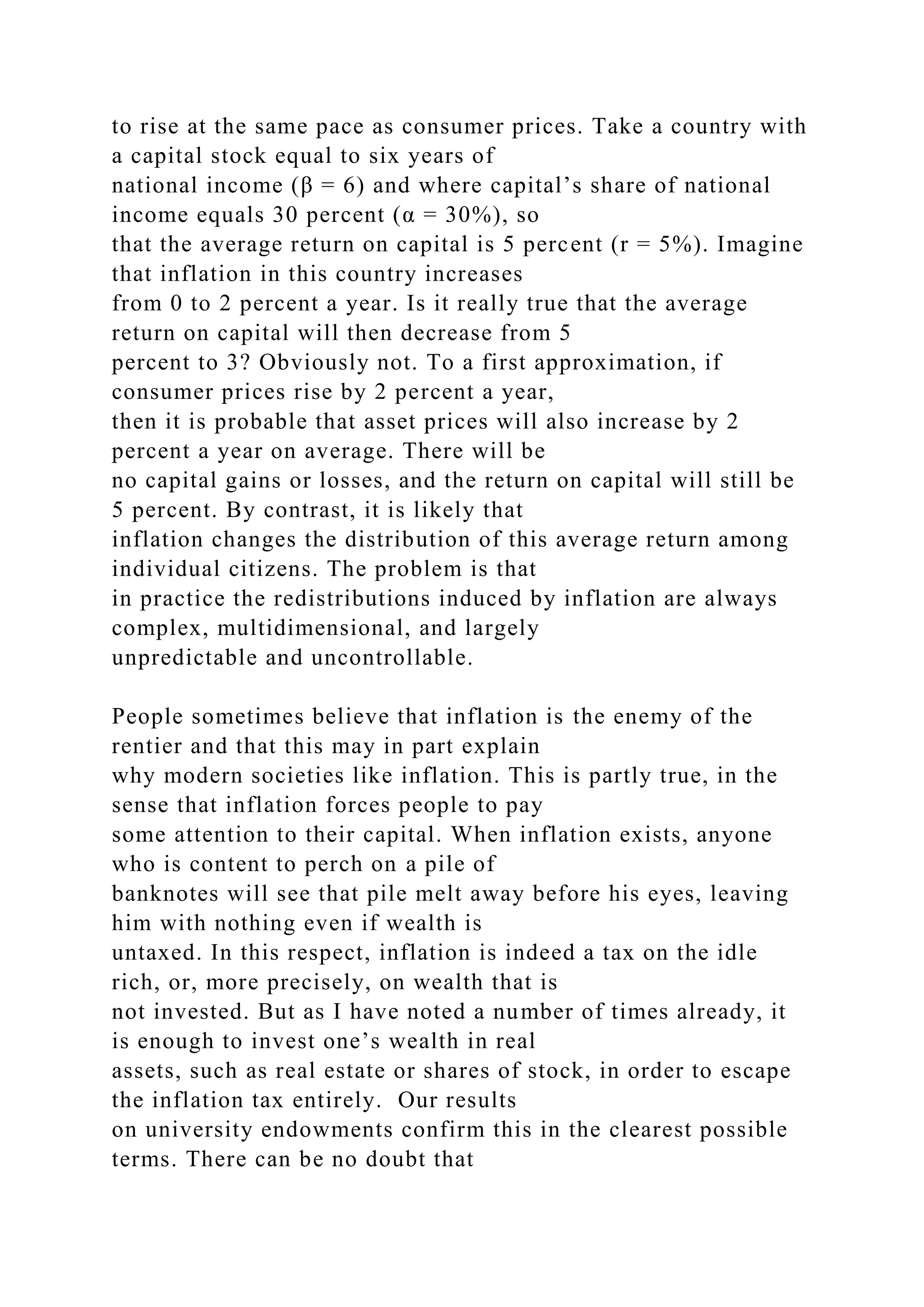 to rise at the same pace as consumer prices. Take a country with
a capital stock equal to six years of
national income (β = 6) and where capital’s share of national
income equals 30 percent (α = 30%), so
that the average return on capital is 5 percent (r = 5%). Imagine
that inflation in this country increases
from 0 to 2 percent a year. Is it really true that the average
return on capital will then decrease from 5
percent to 3? Obviously not. To a first approximation, if
consumer prices rise by 2 percent a year,
then it is probable that asset prices will also increase by 2
percent a year on average. There will be
no capital gains or losses, and the return on capital will still be
5 percent. By contrast, it is likely that
inflation changes the distribution of this average return among
individual citizens. The problem is that
in practice the redistributions induced by inflation are always
complex, multidimensional, and largely
unpredictable and uncontrollable.
People sometimes believe that inflation is the enemy of the
rentier and that this may in part explain
why modern societies like inflation. This is partly true, in the
sense that inflation forces people to pay
some attention to their capital. When inflation exists, anyone
who is content to perch on a pile of
banknotes will see that pile melt away before his eyes, leaving
him with nothing even if wealth is
untaxed. In this respect, inflation is indeed a tax on the idle
rich, or, more precisely, on wealth that is
not invested. But as I have noted a number of times already, it
is enough to invest one’s wealth in real
assets, such as real estate or shares of stock, in order to escape
the inflation tax entirely. Our results
on university endowments confirm this in the clearest possible
terms. There can be no doubt that
 