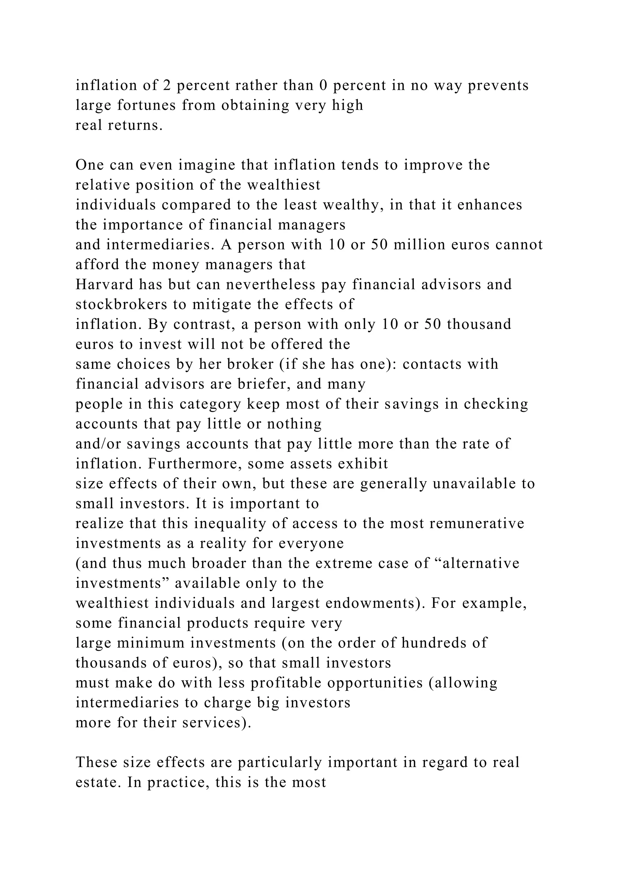 inflation of 2 percent rather than 0 percent in no way prevents
large fortunes from obtaining very high
real returns.
One can even imagine that inflation tends to improve the
relative position of the wealthiest
individuals compared to the least wealthy, in that it enhances
the importance of financial managers
and intermediaries. A person with 10 or 50 million euros cannot
afford the money managers that
Harvard has but can nevertheless pay financial advisors and
stockbrokers to mitigate the effects of
inflation. By contrast, a person with only 10 or 50 thousand
euros to invest will not be offered the
same choices by her broker (if she has one): contacts with
financial advisors are briefer, and many
people in this category keep most of their savings in checking
accounts that pay little or nothing
and/or savings accounts that pay little more than the rate of
inflation. Furthermore, some assets exhibit
size effects of their own, but these are generally unavailable to
small investors. It is important to
realize that this inequality of access to the most remunerative
investments as a reality for everyone
(and thus much broader than the extreme case of “alternative
investments” available only to the
wealthiest individuals and largest endowments). For example,
some financial products require very
large minimum investments (on the order of hundreds of
thousands of euros), so that small investors
must make do with less profitable opportunities (allowing
intermediaries to charge big investors
more for their services).
These size effects are particularly important in regard to real
estate. In practice, this is the most
 