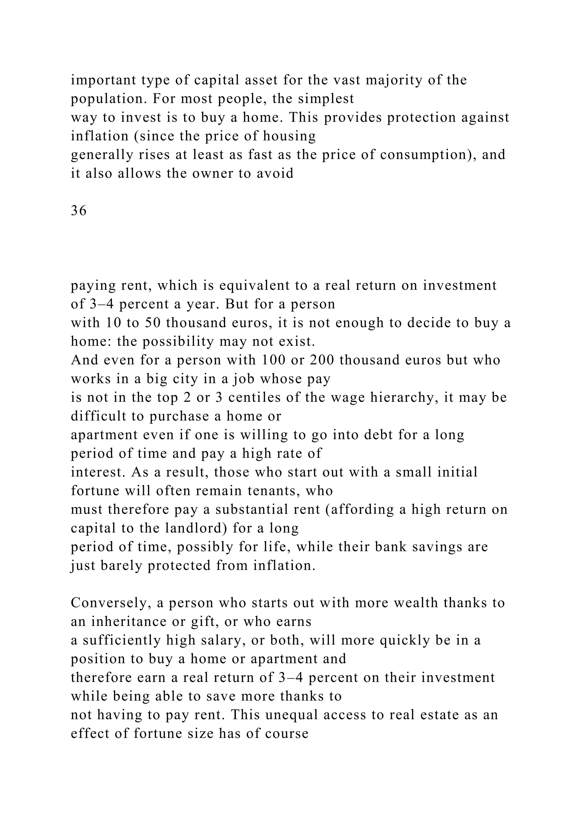 important type of capital asset for the vast majority of the
population. For most people, the simplest
way to invest is to buy a home. This provides protection against
inflation (since the price of housing
generally rises at least as fast as the price of consumption), and
it also allows the owner to avoid
36
paying rent, which is equivalent to a real return on investment
of 3–4 percent a year. But for a person
with 10 to 50 thousand euros, it is not enough to decide to buy a
home: the possibility may not exist.
And even for a person with 100 or 200 thousand euros but who
works in a big city in a job whose pay
is not in the top 2 or 3 centiles of the wage hierarchy, it may be
difficult to purchase a home or
apartment even if one is willing to go into debt for a long
period of time and pay a high rate of
interest. As a result, those who start out with a small initial
fortune will often remain tenants, who
must therefore pay a substantial rent (affording a high return on
capital to the landlord) for a long
period of time, possibly for life, while their bank savings are
just barely protected from inflation.
Conversely, a person who starts out with more wealth thanks to
an inheritance or gift, or who earns
a sufficiently high salary, or both, will more quickly be in a
position to buy a home or apartment and
therefore earn a real return of 3–4 percent on their investment
while being able to save more thanks to
not having to pay rent. This unequal access to real estate as an
effect of fortune size has of course
 