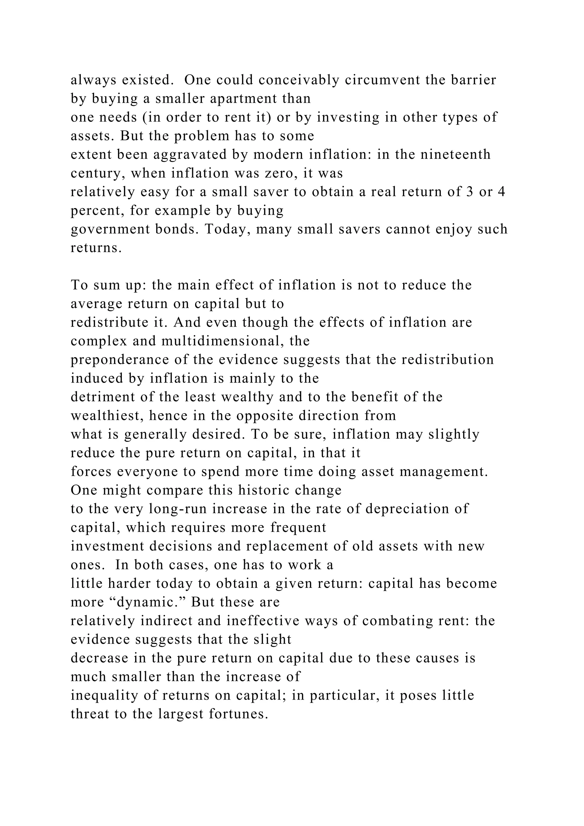 always existed. One could conceivably circumvent the barrier
by buying a smaller apartment than
one needs (in order to rent it) or by investing in other types of
assets. But the problem has to some
extent been aggravated by modern inflation: in the nineteenth
century, when inflation was zero, it was
relatively easy for a small saver to obtain a real return of 3 or 4
percent, for example by buying
government bonds. Today, many small savers cannot enjoy such
returns.
To sum up: the main effect of inflation is not to reduce the
average return on capital but to
redistribute it. And even though the effects of inflation are
complex and multidimensional, the
preponderance of the evidence suggests that the redistribution
induced by inflation is mainly to the
detriment of the least wealthy and to the benefit of the
wealthiest, hence in the opposite direction from
what is generally desired. To be sure, inflation may slightly
reduce the pure return on capital, in that it
forces everyone to spend more time doing asset management.
One might compare this historic change
to the very long-run increase in the rate of depreciation of
capital, which requires more frequent
investment decisions and replacement of old assets with new
ones. In both cases, one has to work a
little harder today to obtain a given return: capital has become
more “dynamic.” But these are
relatively indirect and ineffective ways of combating rent: the
evidence suggests that the slight
decrease in the pure return on capital due to these causes is
much smaller than the increase of
inequality of returns on capital; in particular, it poses little
threat to the largest fortunes.
 