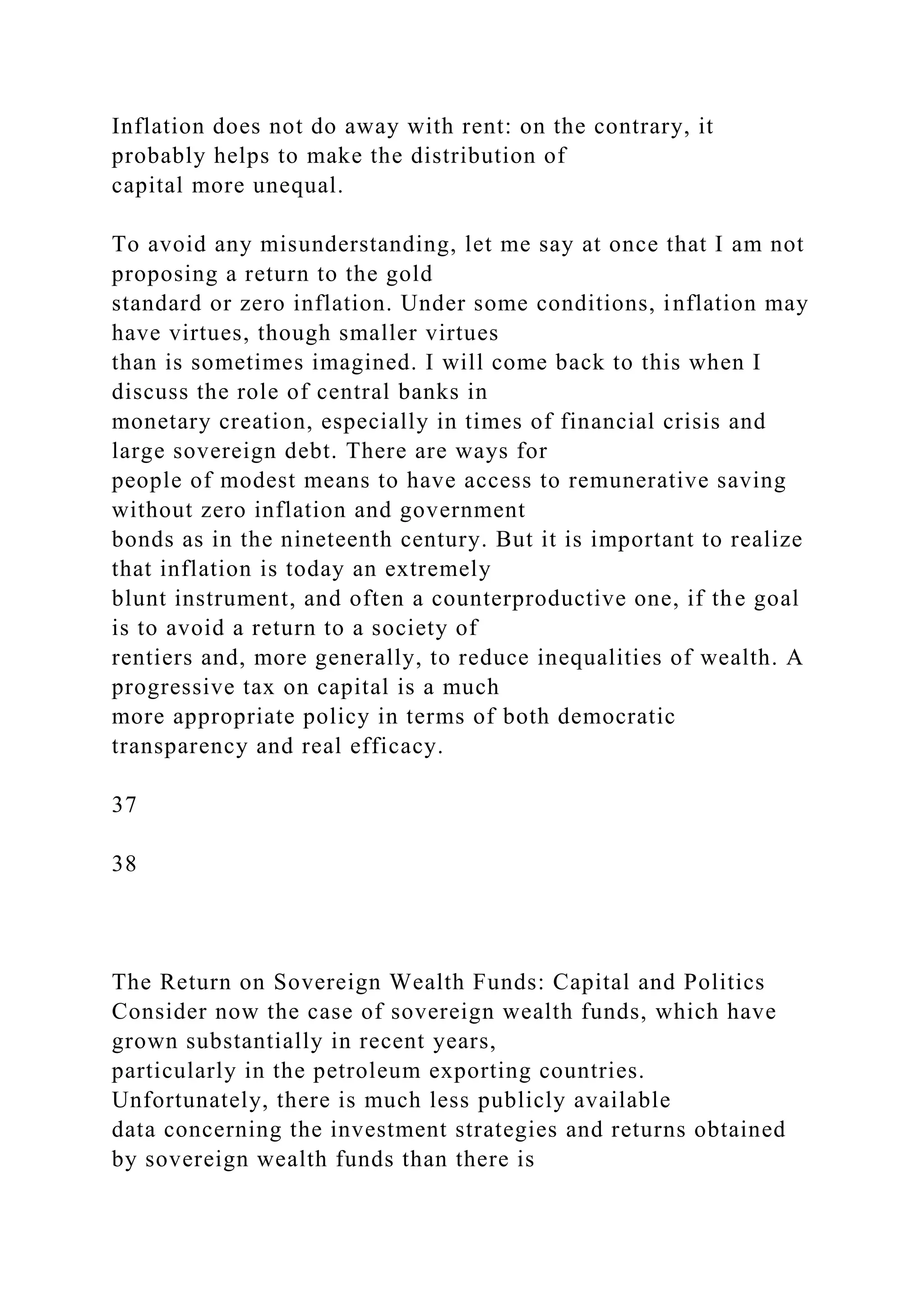 Inflation does not do away with rent: on the contrary, it
probably helps to make the distribution of
capital more unequal.
To avoid any misunderstanding, let me say at once that I am not
proposing a return to the gold
standard or zero inflation. Under some conditions, inflation may
have virtues, though smaller virtues
than is sometimes imagined. I will come back to this when I
discuss the role of central banks in
monetary creation, especially in times of financial crisis and
large sovereign debt. There are ways for
people of modest means to have access to remunerative saving
without zero inflation and government
bonds as in the nineteenth century. But it is important to realize
that inflation is today an extremely
blunt instrument, and often a counterproductive one, if the goal
is to avoid a return to a society of
rentiers and, more generally, to reduce inequalities of wealth. A
progressive tax on capital is a much
more appropriate policy in terms of both democratic
transparency and real efficacy.
37
38
The Return on Sovereign Wealth Funds: Capital and Politics
Consider now the case of sovereign wealth funds, which have
grown substantially in recent years,
particularly in the petroleum exporting countries.
Unfortunately, there is much less publicly available
data concerning the investment strategies and returns obtained
by sovereign wealth funds than there is
 
