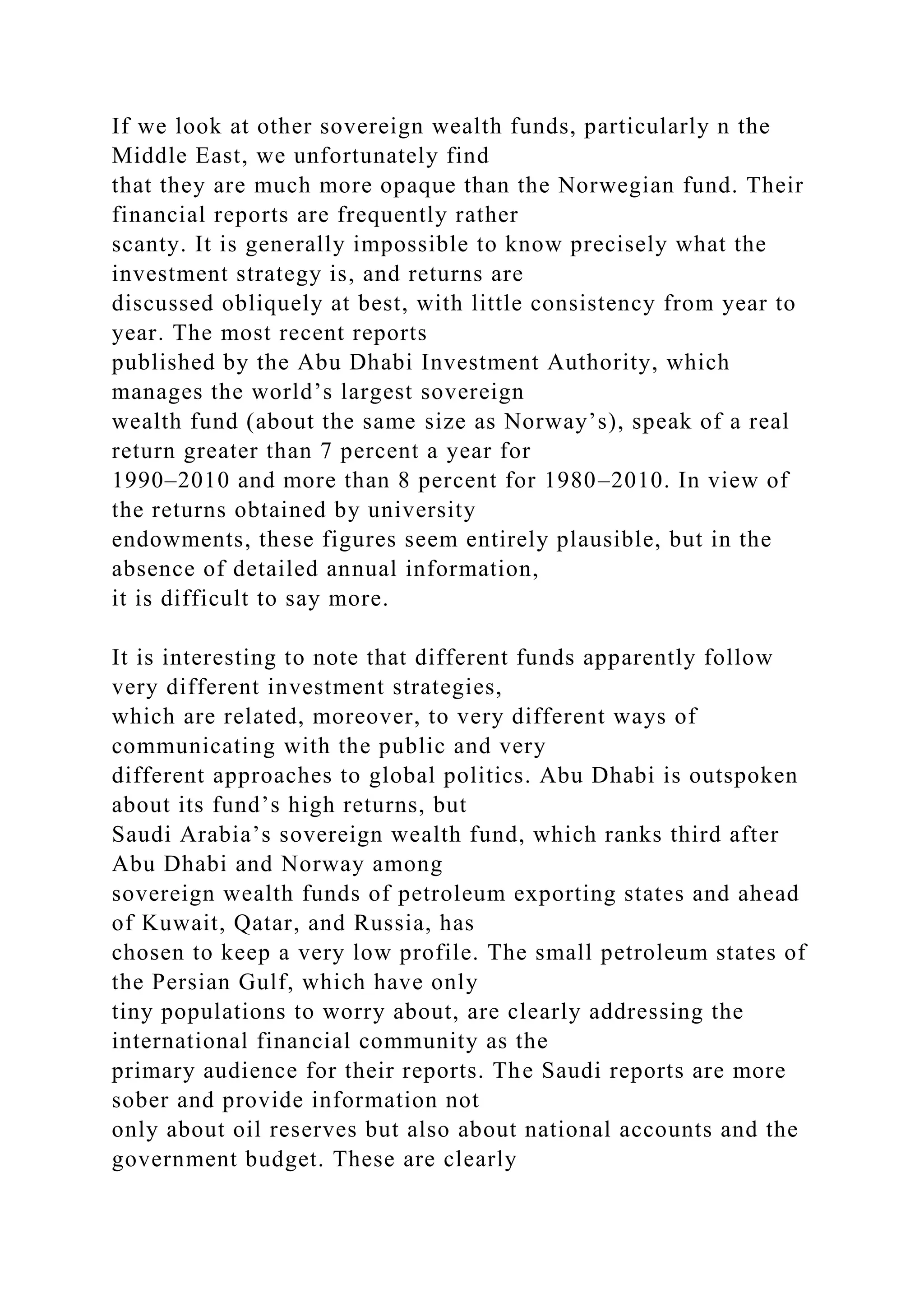 If we look at other sovereign wealth funds, particularly n the
Middle East, we unfortunately find
that they are much more opaque than the Norwegian fund. Their
financial reports are frequently rather
scanty. It is generally impossible to know precisely what the
investment strategy is, and returns are
discussed obliquely at best, with little consistency from year to
year. The most recent reports
published by the Abu Dhabi Investment Authority, which
manages the world’s largest sovereign
wealth fund (about the same size as Norway’s), speak of a real
return greater than 7 percent a year for
1990–2010 and more than 8 percent for 1980–2010. In view of
the returns obtained by university
endowments, these figures seem entirely plausible, but in the
absence of detailed annual information,
it is difficult to say more.
It is interesting to note that different funds apparently follow
very different investment strategies,
which are related, moreover, to very different ways of
communicating with the public and very
different approaches to global politics. Abu Dhabi is outspoken
about its fund’s high returns, but
Saudi Arabia’s sovereign wealth fund, which ranks third after
Abu Dhabi and Norway among
sovereign wealth funds of petroleum exporting states and ahead
of Kuwait, Qatar, and Russia, has
chosen to keep a very low profile. The small petroleum states of
the Persian Gulf, which have only
tiny populations to worry about, are clearly addressing the
international financial community as the
primary audience for their reports. The Saudi reports are more
sober and provide information not
only about oil reserves but also about national accounts and the
government budget. These are clearly
 