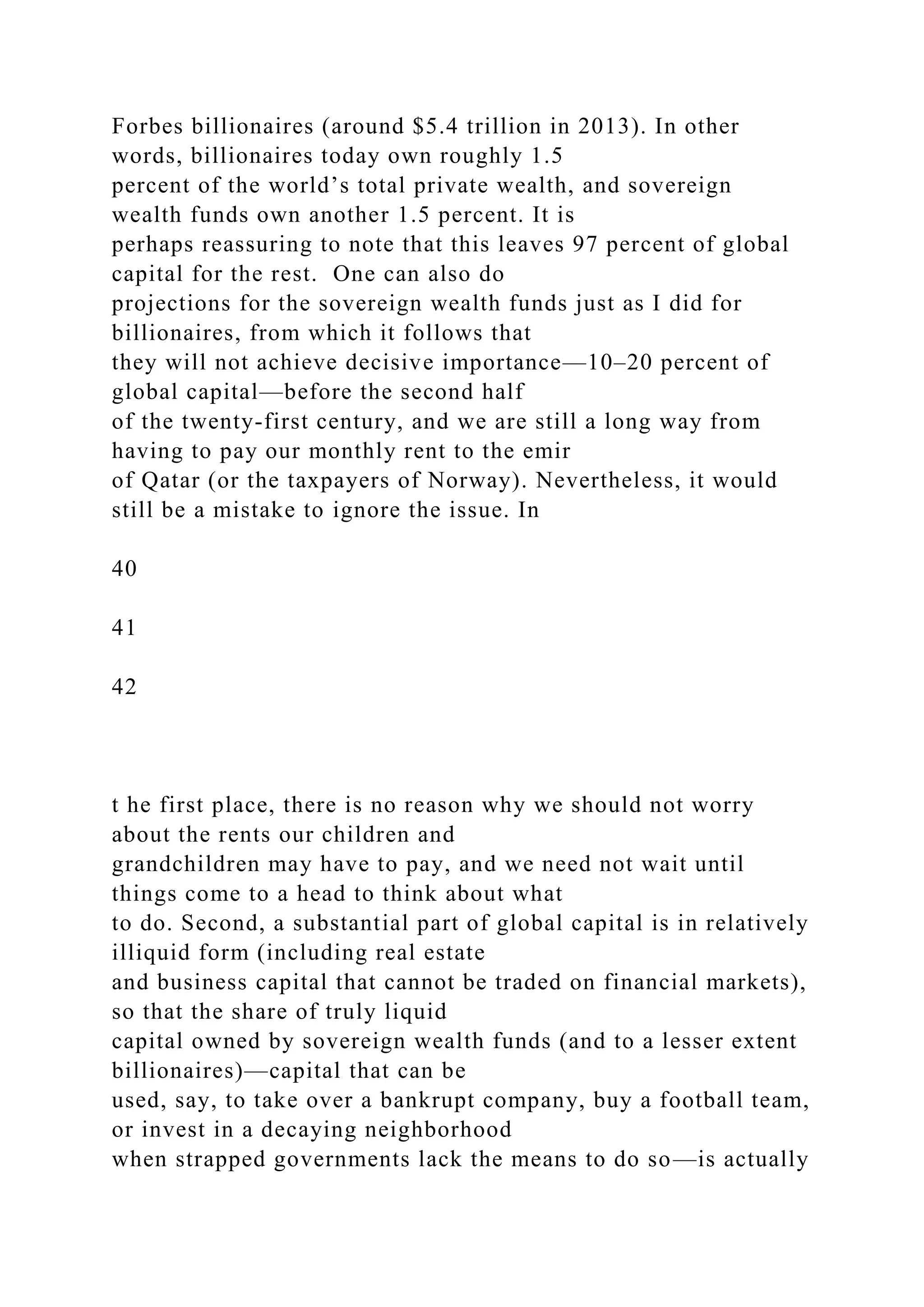 Forbes billionaires (around $5.4 trillion in 2013). In other
words, billionaires today own roughly 1.5
percent of the world’s total private wealth, and sovereign
wealth funds own another 1.5 percent. It is
perhaps reassuring to note that this leaves 97 percent of global
capital for the rest. One can also do
projections for the sovereign wealth funds just as I did for
billionaires, from which it follows that
they will not achieve decisive importance—10–20 percent of
global capital—before the second half
of the twenty-first century, and we are still a long way from
having to pay our monthly rent to the emir
of Qatar (or the taxpayers of Norway). Nevertheless, it would
still be a mistake to ignore the issue. In
40
41
42
t he first place, there is no reason why we should not worry
about the rents our children and
grandchildren may have to pay, and we need not wait until
things come to a head to think about what
to do. Second, a substantial part of global capital is in relatively
illiquid form (including real estate
and business capital that cannot be traded on financial markets),
so that the share of truly liquid
capital owned by sovereign wealth funds (and to a lesser extent
billionaires)—capital that can be
used, say, to take over a bankrupt company, buy a football team,
or invest in a decaying neighborhood
when strapped governments lack the means to do so—is actually
 