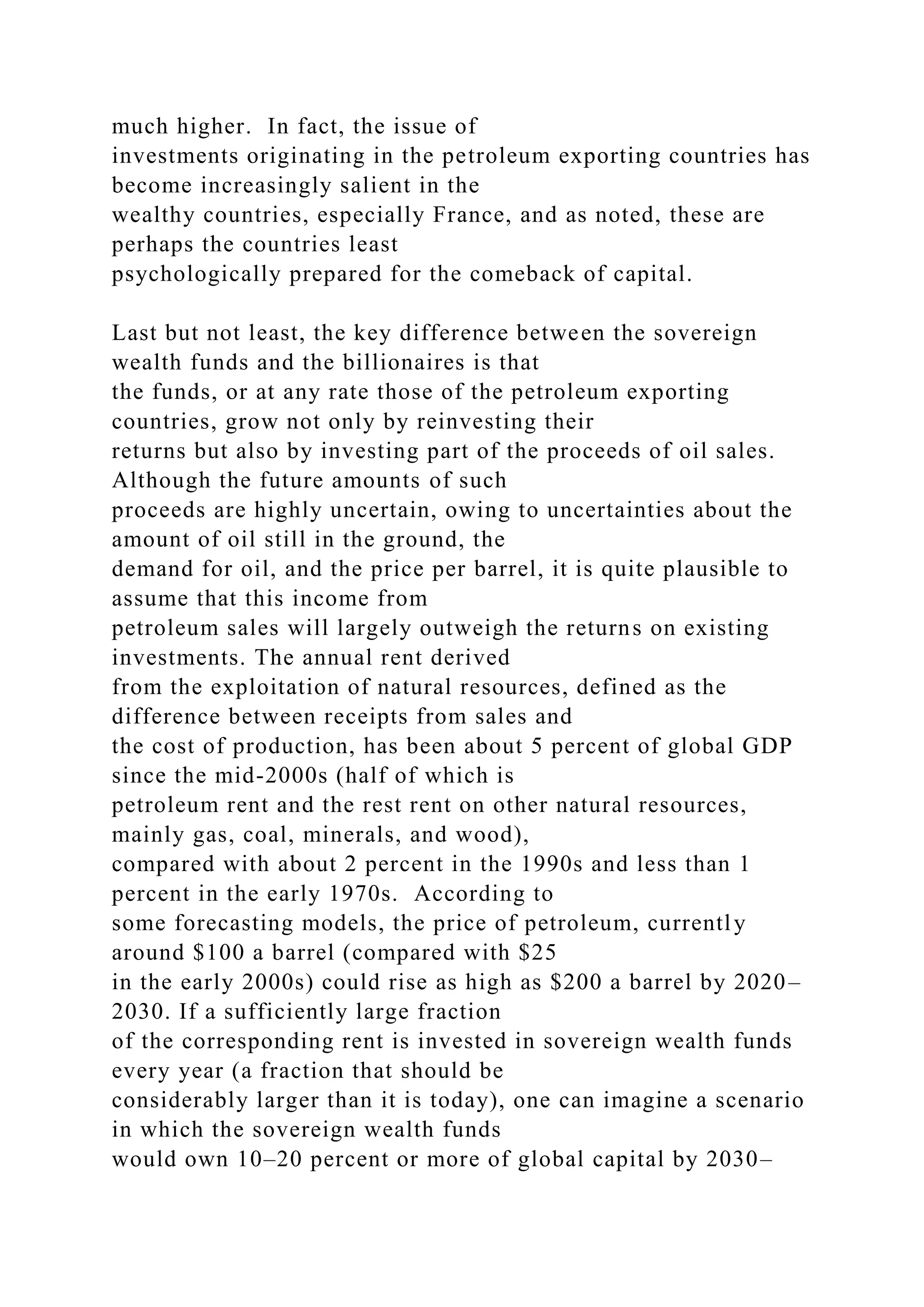 much higher. In fact, the issue of
investments originating in the petroleum exporting countries has
become increasingly salient in the
wealthy countries, especially France, and as noted, these are
perhaps the countries least
psychologically prepared for the comeback of capital.
Last but not least, the key difference between the sovereign
wealth funds and the billionaires is that
the funds, or at any rate those of the petroleum exporting
countries, grow not only by reinvesting their
returns but also by investing part of the proceeds of oil sales.
Although the future amounts of such
proceeds are highly uncertain, owing to uncertainties about the
amount of oil still in the ground, the
demand for oil, and the price per barrel, it is quite plausible to
assume that this income from
petroleum sales will largely outweigh the returns on existing
investments. The annual rent derived
from the exploitation of natural resources, defined as the
difference between receipts from sales and
the cost of production, has been about 5 percent of global GDP
since the mid-2000s (half of which is
petroleum rent and the rest rent on other natural resources,
mainly gas, coal, minerals, and wood),
compared with about 2 percent in the 1990s and less than 1
percent in the early 1970s. According to
some forecasting models, the price of petroleum, currently
around $100 a barrel (compared with $25
in the early 2000s) could rise as high as $200 a barrel by 2020–
2030. If a sufficiently large fraction
of the corresponding rent is invested in sovereign wealth funds
every year (a fraction that should be
considerably larger than it is today), one can imagine a scenario
in which the sovereign wealth funds
would own 10–20 percent or more of global capital by 2030–
 