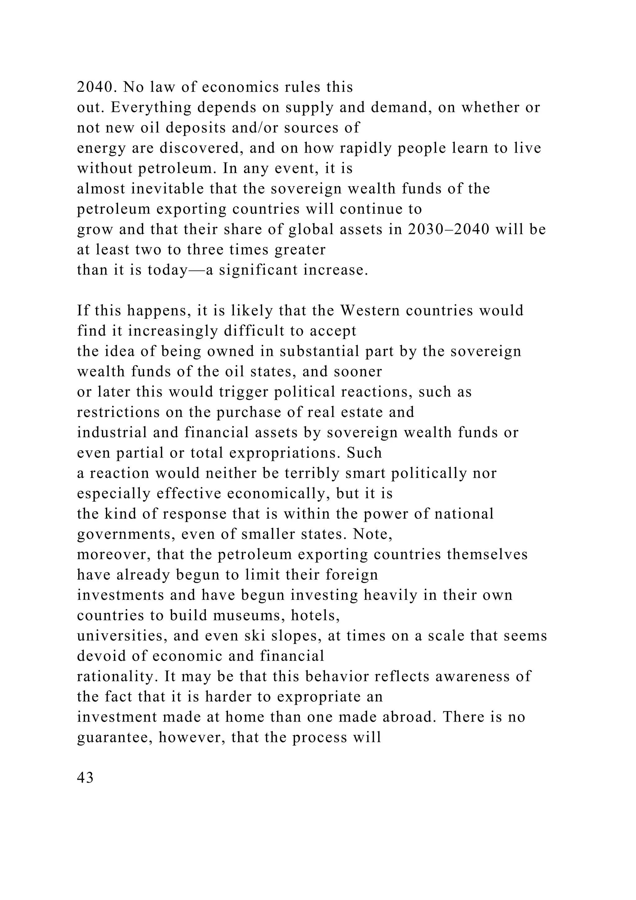 2040. No law of economics rules this
out. Everything depends on supply and demand, on whether or
not new oil deposits and/or sources of
energy are discovered, and on how rapidly people learn to live
without petroleum. In any event, it is
almost inevitable that the sovereign wealth funds of the
petroleum exporting countries will continue to
grow and that their share of global assets in 2030–2040 will be
at least two to three times greater
than it is today—a significant increase.
If this happens, it is likely that the Western countries would
find it increasingly difficult to accept
the idea of being owned in substantial part by the sovereign
wealth funds of the oil states, and sooner
or later this would trigger political reactions, such as
restrictions on the purchase of real estate and
industrial and financial assets by sovereign wealth funds or
even partial or total expropriations. Such
a reaction would neither be terribly smart politically nor
especially effective economically, but it is
the kind of response that is within the power of national
governments, even of smaller states. Note,
moreover, that the petroleum exporting countries themselves
have already begun to limit their foreign
investments and have begun investing heavily in their own
countries to build museums, hotels,
universities, and even ski slopes, at times on a scale that seems
devoid of economic and financial
rationality. It may be that this behavior reflects awareness of
the fact that it is harder to expropriate an
investment made at home than one made abroad. There is no
guarantee, however, that the process will
43
 