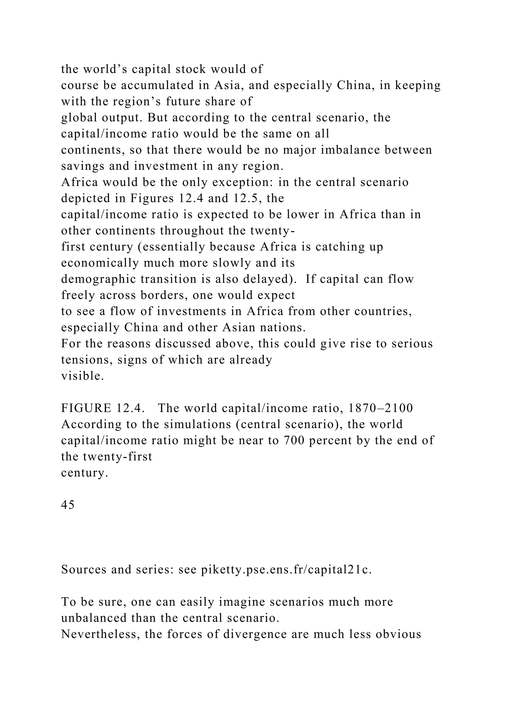 the world’s capital stock would of
course be accumulated in Asia, and especially China, in keeping
with the region’s future share of
global output. But according to the central scenario, the
capital/income ratio would be the same on all
continents, so that there would be no major imbalance between
savings and investment in any region.
Africa would be the only exception: in the central scenario
depicted in Figures 12.4 and 12.5, the
capital/income ratio is expected to be lower in Africa than in
other continents throughout the twenty-
first century (essentially because Africa is catching up
economically much more slowly and its
demographic transition is also delayed). If capital can flow
freely across borders, one would expect
to see a flow of investments in Africa from other countries,
especially China and other Asian nations.
For the reasons discussed above, this could give rise to serious
tensions, signs of which are already
visible.
FIGURE 12.4. The world capital/income ratio, 1870–2100
According to the simulations (central scenario), the world
capital/income ratio might be near to 700 percent by the end of
the twenty-first
century.
45
Sources and series: see piketty.pse.ens.fr/capital21c.
To be sure, one can easily imagine scenarios much more
unbalanced than the central scenario.
Nevertheless, the forces of divergence are much less obvious
 