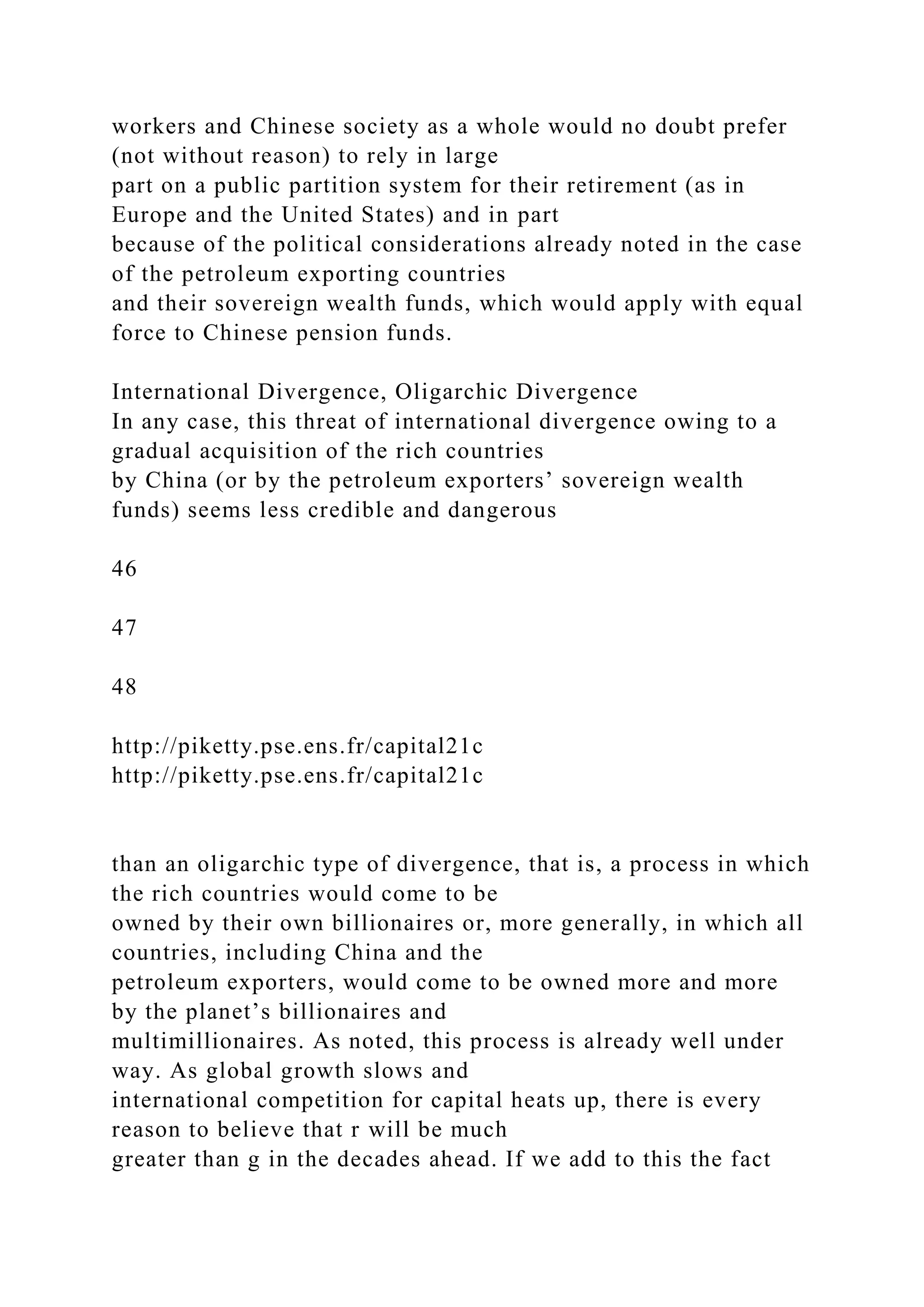 workers and Chinese society as a whole would no doubt prefer
(not without reason) to rely in large
part on a public partition system for their retirement (as in
Europe and the United States) and in part
because of the political considerations already noted in the case
of the petroleum exporting countries
and their sovereign wealth funds, which would apply with equal
force to Chinese pension funds.
International Divergence, Oligarchic Divergence
In any case, this threat of international divergence owing to a
gradual acquisition of the rich countries
by China (or by the petroleum exporters’ sovereign wealth
funds) seems less credible and dangerous
46
47
48
http://piketty.pse.ens.fr/capital21c
http://piketty.pse.ens.fr/capital21c
than an oligarchic type of divergence, that is, a process in which
the rich countries would come to be
owned by their own billionaires or, more generally, in which all
countries, including China and the
petroleum exporters, would come to be owned more and more
by the planet’s billionaires and
multimillionaires. As noted, this process is already well under
way. As global growth slows and
international competition for capital heats up, there is every
reason to believe that r will be much
greater than g in the decades ahead. If we add to this the fact
 