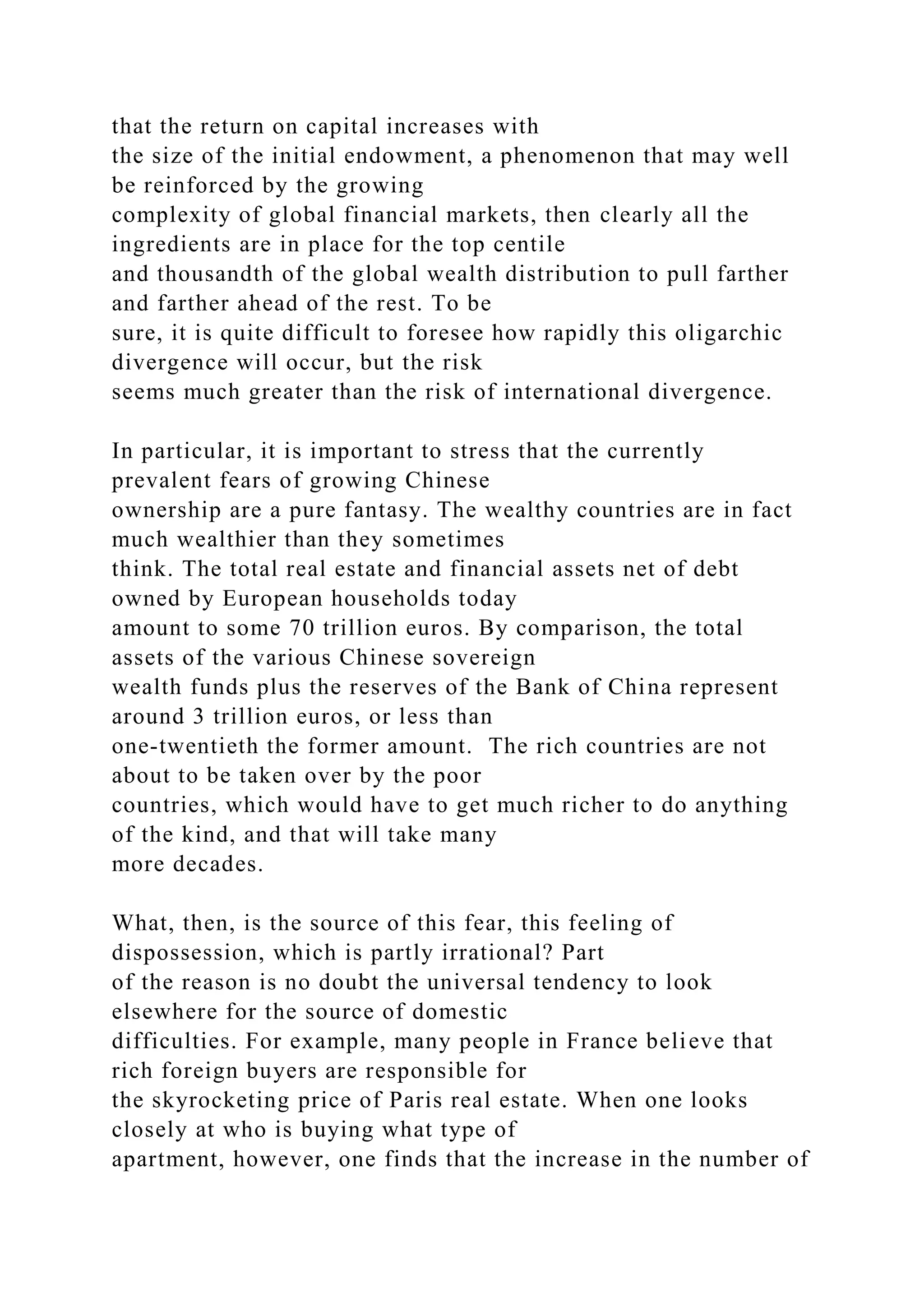 that the return on capital increases with
the size of the initial endowment, a phenomenon that may well
be reinforced by the growing
complexity of global financial markets, then clearly all the
ingredients are in place for the top centile
and thousandth of the global wealth distribution to pull farther
and farther ahead of the rest. To be
sure, it is quite difficult to foresee how rapidly this oligarchic
divergence will occur, but the risk
seems much greater than the risk of international divergence.
In particular, it is important to stress that the currently
prevalent fears of growing Chinese
ownership are a pure fantasy. The wealthy countries are in fact
much wealthier than they sometimes
think. The total real estate and financial assets net of debt
owned by European households today
amount to some 70 trillion euros. By comparison, the total
assets of the various Chinese sovereign
wealth funds plus the reserves of the Bank of China represent
around 3 trillion euros, or less than
one-twentieth the former amount. The rich countries are not
about to be taken over by the poor
countries, which would have to get much richer to do anything
of the kind, and that will take many
more decades.
What, then, is the source of this fear, this feeling of
dispossession, which is partly irrational? Part
of the reason is no doubt the universal tendency to look
elsewhere for the source of domestic
difficulties. For example, many people in France believe that
rich foreign buyers are responsible for
the skyrocketing price of Paris real estate. When one looks
closely at who is buying what type of
apartment, however, one finds that the increase in the number of
 