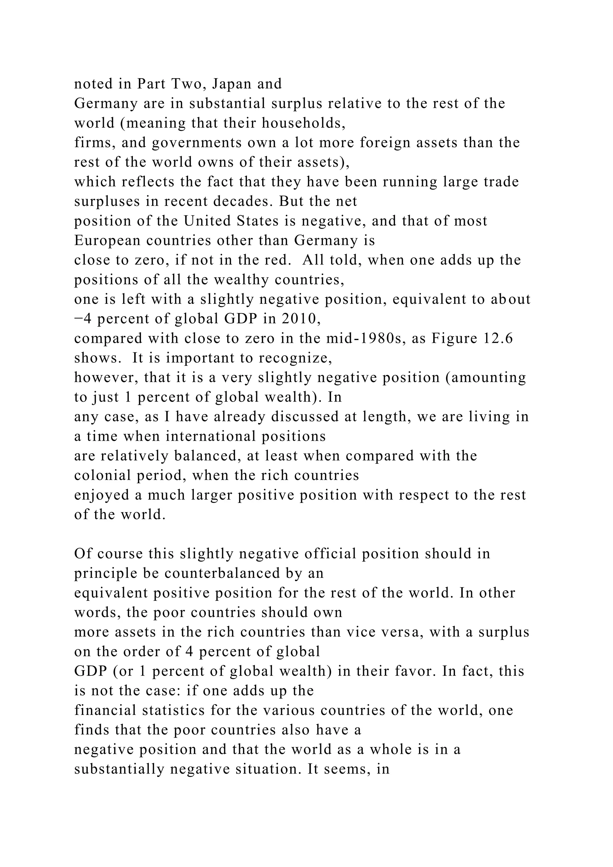 noted in Part Two, Japan and
Germany are in substantial surplus relative to the rest of the
world (meaning that their households,
firms, and governments own a lot more foreign assets than the
rest of the world owns of their assets),
which reflects the fact that they have been running large trade
surpluses in recent decades. But the net
position of the United States is negative, and that of most
European countries other than Germany is
close to zero, if not in the red. All told, when one adds up the
positions of all the wealthy countries,
one is left with a slightly negative position, equivalent to about
−4 percent of global GDP in 2010,
compared with close to zero in the mid-1980s, as Figure 12.6
shows. It is important to recognize,
however, that it is a very slightly negative position (amounting
to just 1 percent of global wealth). In
any case, as I have already discussed at length, we are living in
a time when international positions
are relatively balanced, at least when compared with the
colonial period, when the rich countries
enjoyed a much larger positive position with respect to the rest
of the world.
Of course this slightly negative official position should in
principle be counterbalanced by an
equivalent positive position for the rest of the world. In other
words, the poor countries should own
more assets in the rich countries than vice versa, with a surplus
on the order of 4 percent of global
GDP (or 1 percent of global wealth) in their favor. In fact, this
is not the case: if one adds up the
financial statistics for the various countries of the world, one
finds that the poor countries also have a
negative position and that the world as a whole is in a
substantially negative situation. It seems, in
 