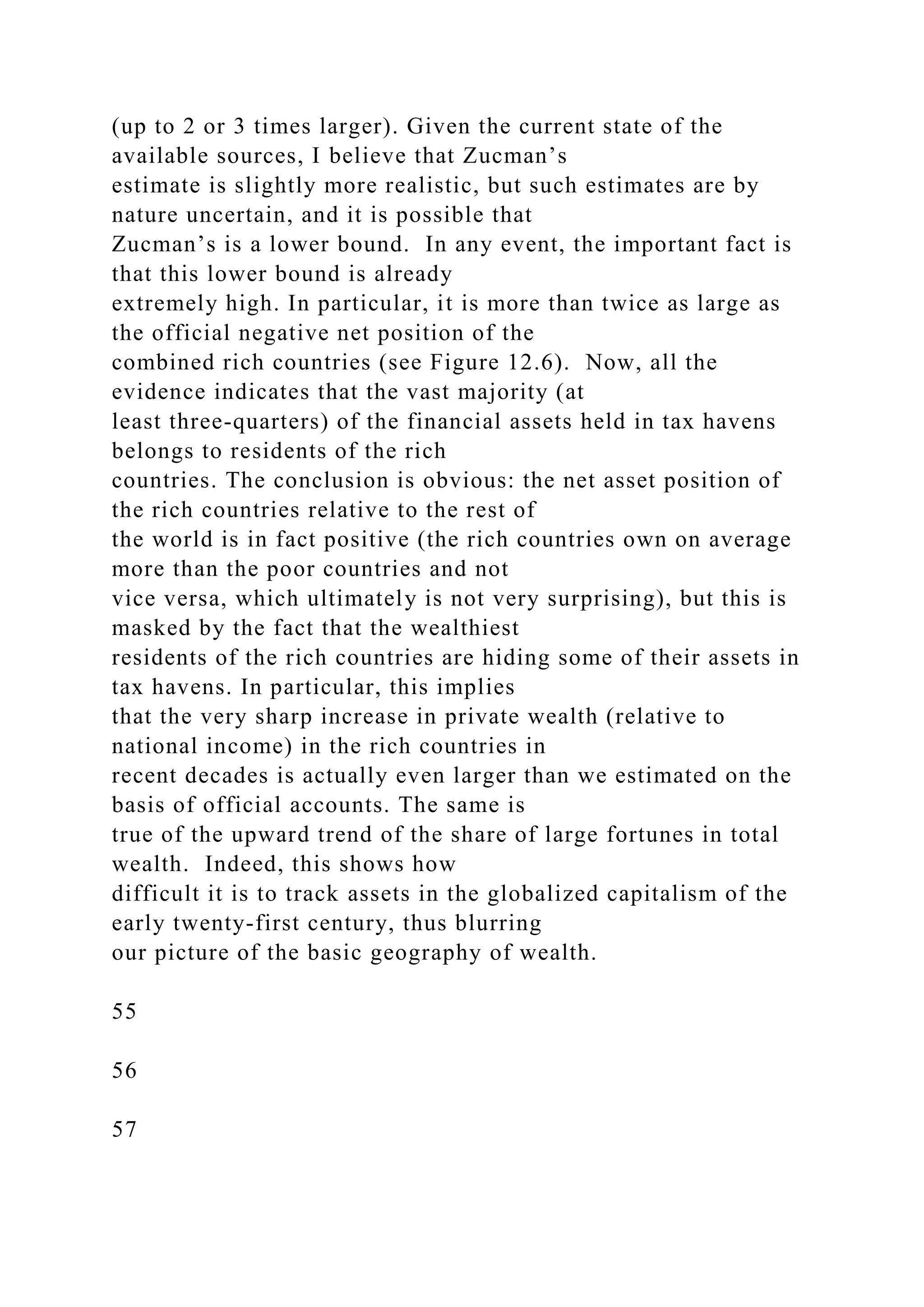 (up to 2 or 3 times larger). Given the current state of the
available sources, I believe that Zucman’s
estimate is slightly more realistic, but such estimates are by
nature uncertain, and it is possible that
Zucman’s is a lower bound. In any event, the important fact is
that this lower bound is already
extremely high. In particular, it is more than twice as large as
the official negative net position of the
combined rich countries (see Figure 12.6). Now, all the
evidence indicates that the vast majority (at
least three-quarters) of the financial assets held in tax havens
belongs to residents of the rich
countries. The conclusion is obvious: the net asset position of
the rich countries relative to the rest of
the world is in fact positive (the rich countries own on average
more than the poor countries and not
vice versa, which ultimately is not very surprising), but this is
masked by the fact that the wealthiest
residents of the rich countries are hiding some of their assets in
tax havens. In particular, this implies
that the very sharp increase in private wealth (relative to
national income) in the rich countries in
recent decades is actually even larger than we estimated on the
basis of official accounts. The same is
true of the upward trend of the share of large fortunes in total
wealth. Indeed, this shows how
difficult it is to track assets in the globalized capitalism of the
early twenty-first century, thus blurring
our picture of the basic geography of wealth.
55
56
57
 