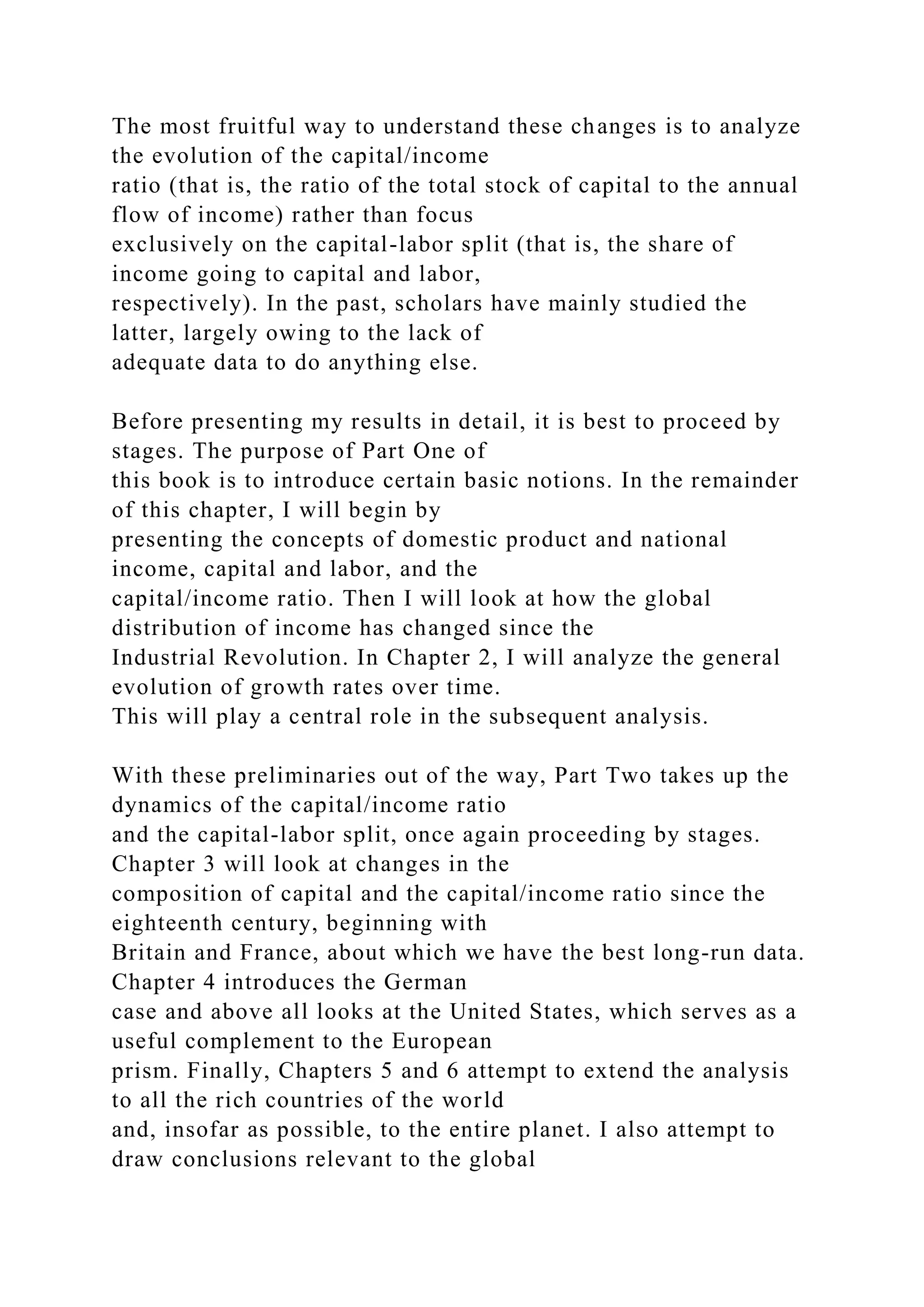 The most fruitful way to understand these changes is to analyze
the evolution of the capital/income
ratio (that is, the ratio of the total stock of capital to the annual
flow of income) rather than focus
exclusively on the capital-labor split (that is, the share of
income going to capital and labor,
respectively). In the past, scholars have mainly studied the
latter, largely owing to the lack of
adequate data to do anything else.
Before presenting my results in detail, it is best to proceed by
stages. The purpose of Part One of
this book is to introduce certain basic notions. In the remainder
of this chapter, I will begin by
presenting the concepts of domestic product and national
income, capital and labor, and the
capital/income ratio. Then I will look at how the global
distribution of income has changed since the
Industrial Revolution. In Chapter 2, I will analyze the general
evolution of growth rates over time.
This will play a central role in the subsequent analysis.
With these preliminaries out of the way, Part Two takes up the
dynamics of the capital/income ratio
and the capital-labor split, once again proceeding by stages.
Chapter 3 will look at changes in the
composition of capital and the capital/income ratio since the
eighteenth century, beginning with
Britain and France, about which we have the best long-run data.
Chapter 4 introduces the German
case and above all looks at the United States, which serves as a
useful complement to the European
prism. Finally, Chapters 5 and 6 attempt to extend the analysis
to all the rich countries of the world
and, insofar as possible, to the entire planet. I also attempt to
draw conclusions relevant to the global
 