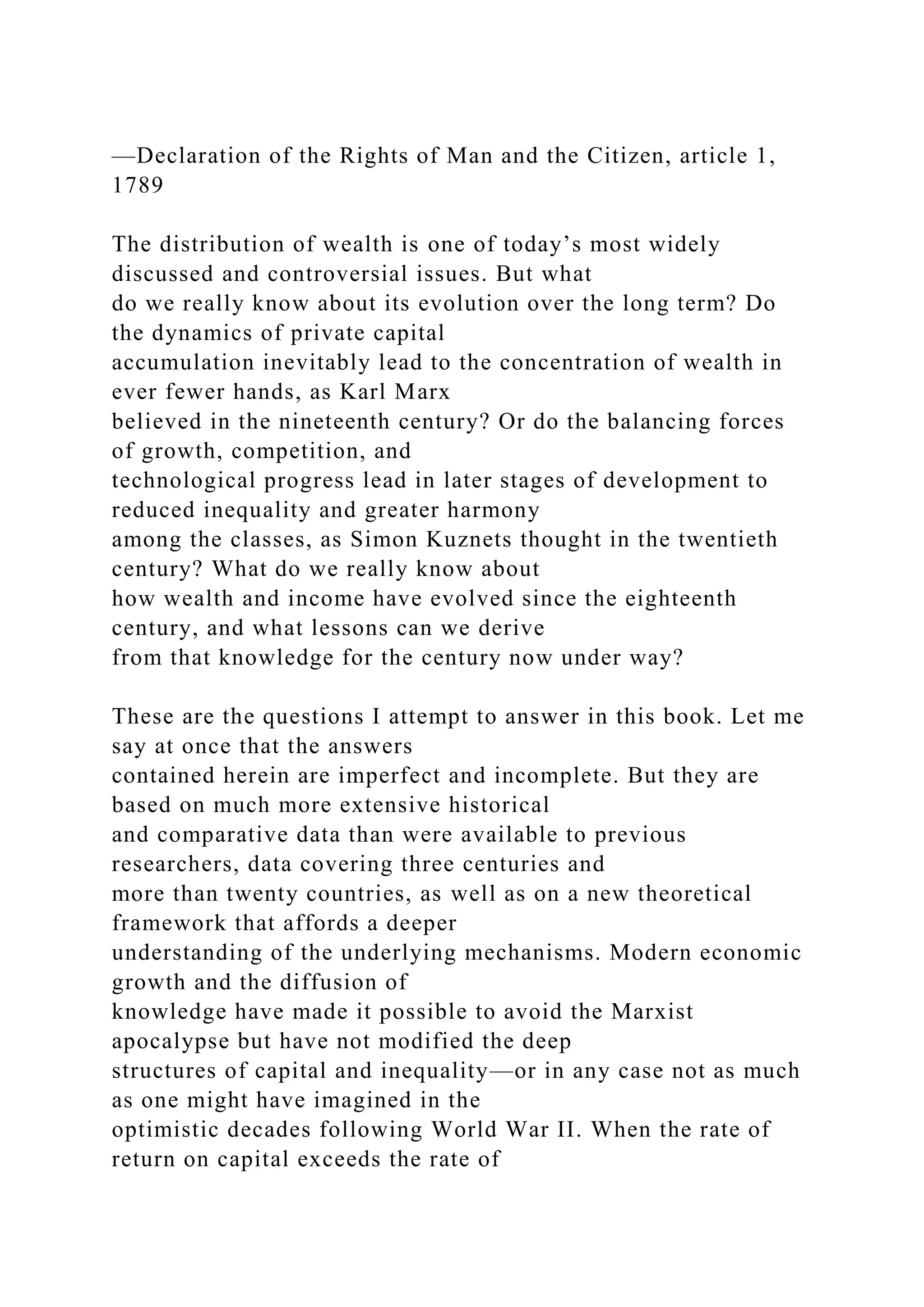 —Declaration of the Rights of Man and the Citizen, article 1,
1789
The distribution of wealth is one of today’s most widely
discussed and controversial issues. But what
do we really know about its evolution over the long term? Do
the dynamics of private capital
accumulation inevitably lead to the concentration of wealth in
ever fewer hands, as Karl Marx
believed in the nineteenth century? Or do the balancing forces
of growth, competition, and
technological progress lead in later stages of development to
reduced inequality and greater harmony
among the classes, as Simon Kuznets thought in the twentieth
century? What do we really know about
how wealth and income have evolved since the eighteenth
century, and what lessons can we derive
from that knowledge for the century now under way?
These are the questions I attempt to answer in this book. Let me
say at once that the answers
contained herein are imperfect and incomplete. But they are
based on much more extensive historical
and comparative data than were available to previous
researchers, data covering three centuries and
more than twenty countries, as well as on a new theoretical
framework that affords a deeper
understanding of the underlying mechanisms. Modern economic
growth and the diffusion of
knowledge have made it possible to avoid the Marxist
apocalypse but have not modified the deep
structures of capital and inequality—or in any case not as much
as one might have imagined in the
optimistic decades following World War II. When the rate of
return on capital exceeds the rate of
 