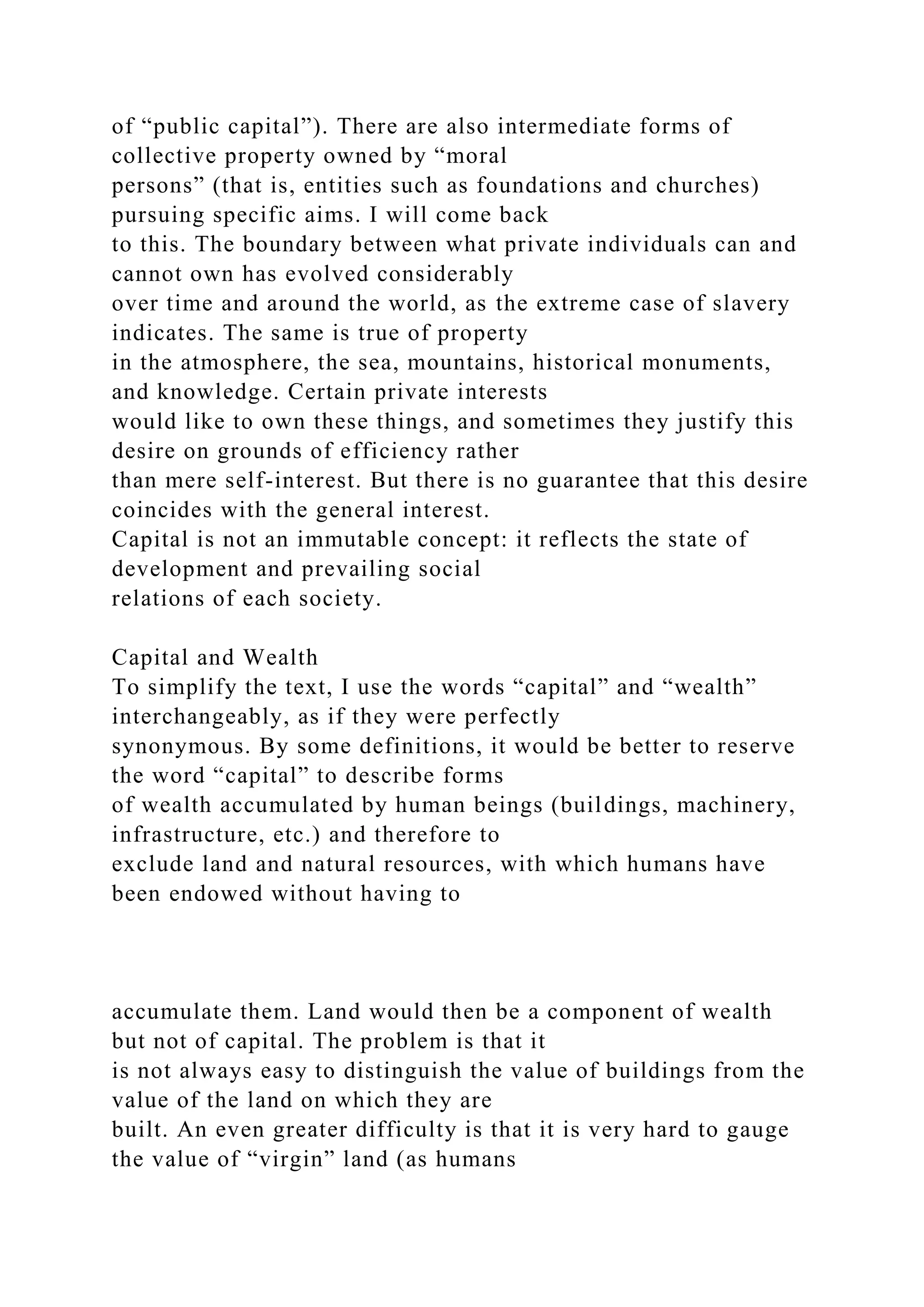 of “public capital”). There are also intermediate forms of
collective property owned by “moral
persons” (that is, entities such as foundations and churches)
pursuing specific aims. I will come back
to this. The boundary between what private individuals can and
cannot own has evolved considerably
over time and around the world, as the extreme case of slavery
indicates. The same is true of property
in the atmosphere, the sea, mountains, historical monuments,
and knowledge. Certain private interests
would like to own these things, and sometimes they justify this
desire on grounds of efficiency rather
than mere self-interest. But there is no guarantee that this desire
coincides with the general interest.
Capital is not an immutable concept: it reflects the state of
development and prevailing social
relations of each society.
Capital and Wealth
To simplify the text, I use the words “capital” and “wealth”
interchangeably, as if they were perfectly
synonymous. By some definitions, it would be better to reserve
the word “capital” to describe forms
of wealth accumulated by human beings (buildings, machinery,
infrastructure, etc.) and therefore to
exclude land and natural resources, with which humans have
been endowed without having to
accumulate them. Land would then be a component of wealth
but not of capital. The problem is that it
is not always easy to distinguish the value of buildings from the
value of the land on which they are
built. An even greater difficulty is that it is very hard to gauge
the value of “virgin” land (as humans
 