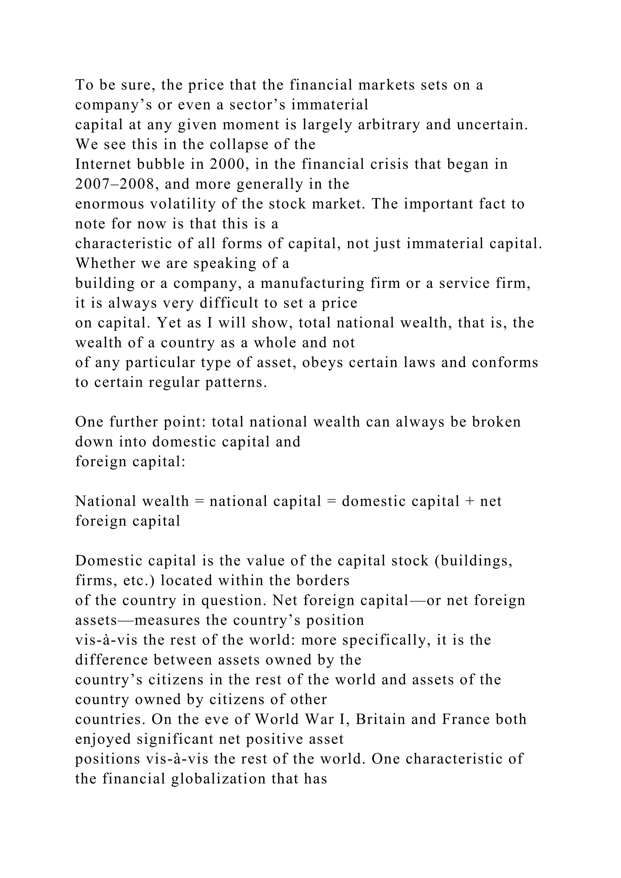 To be sure, the price that the financial markets sets on a
company’s or even a sector’s immaterial
capital at any given moment is largely arbitrary and uncertain.
We see this in the collapse of the
Internet bubble in 2000, in the financial crisis that began in
2007–2008, and more generally in the
enormous volatility of the stock market. The important fact to
note for now is that this is a
characteristic of all forms of capital, not just immaterial capital.
Whether we are speaking of a
building or a company, a manufacturing firm or a service firm,
it is always very difficult to set a price
on capital. Yet as I will show, total national wealth, that is, the
wealth of a country as a whole and not
of any particular type of asset, obeys certain laws and conforms
to certain regular patterns.
One further point: total national wealth can always be broken
down into domestic capital and
foreign capital:
National wealth = national capital = domestic capital + net
foreign capital
Domestic capital is the value of the capital stock (buildings,
firms, etc.) located within the borders
of the country in question. Net foreign capital—or net foreign
assets—measures the country’s position
vis-à-vis the rest of the world: more specifically, it is the
difference between assets owned by the
country’s citizens in the rest of the world and assets of the
country owned by citizens of other
countries. On the eve of World War I, Britain and France both
enjoyed significant net positive asset
positions vis-à-vis the rest of the world. One characteristic of
the financial globalization that has
 