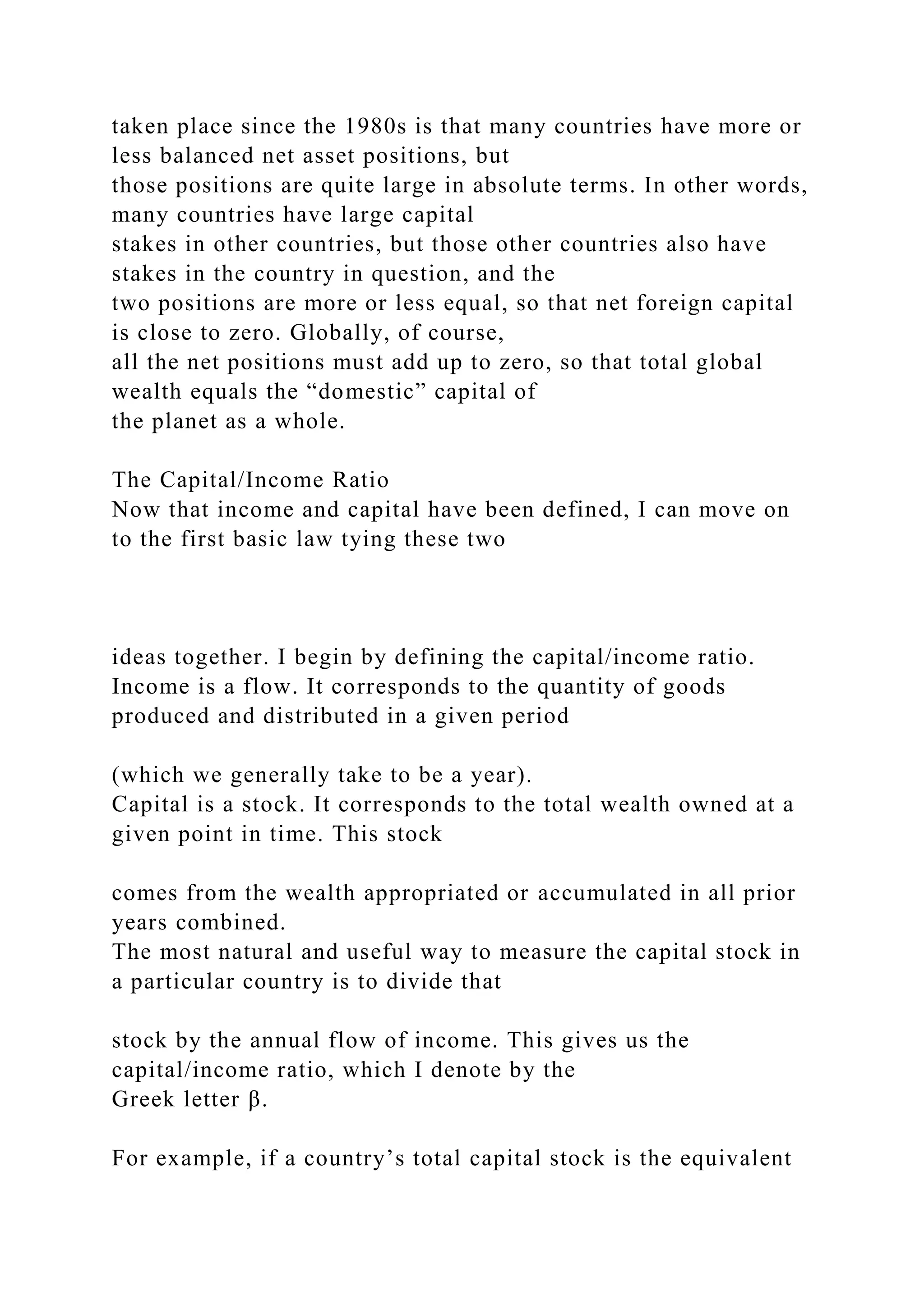 taken place since the 1980s is that many countries have more or
less balanced net asset positions, but
those positions are quite large in absolute terms. In other words,
many countries have large capital
stakes in other countries, but those other countries also have
stakes in the country in question, and the
two positions are more or less equal, so that net foreign capital
is close to zero. Globally, of course,
all the net positions must add up to zero, so that total global
wealth equals the “domestic” capital of
the planet as a whole.
The Capital/Income Ratio
Now that income and capital have been defined, I can move on
to the first basic law tying these two
ideas together. I begin by defining the capital/income ratio.
Income is a flow. It corresponds to the quantity of goods
produced and distributed in a given period
(which we generally take to be a year).
Capital is a stock. It corresponds to the total wealth owned at a
given point in time. This stock
comes from the wealth appropriated or accumulated in all prior
years combined.
The most natural and useful way to measure the capital stock in
a particular country is to divide that
stock by the annual flow of income. This gives us the
capital/income ratio, which I denote by the
Greek letter β.
For example, if a country’s total capital stock is the equivalent
 