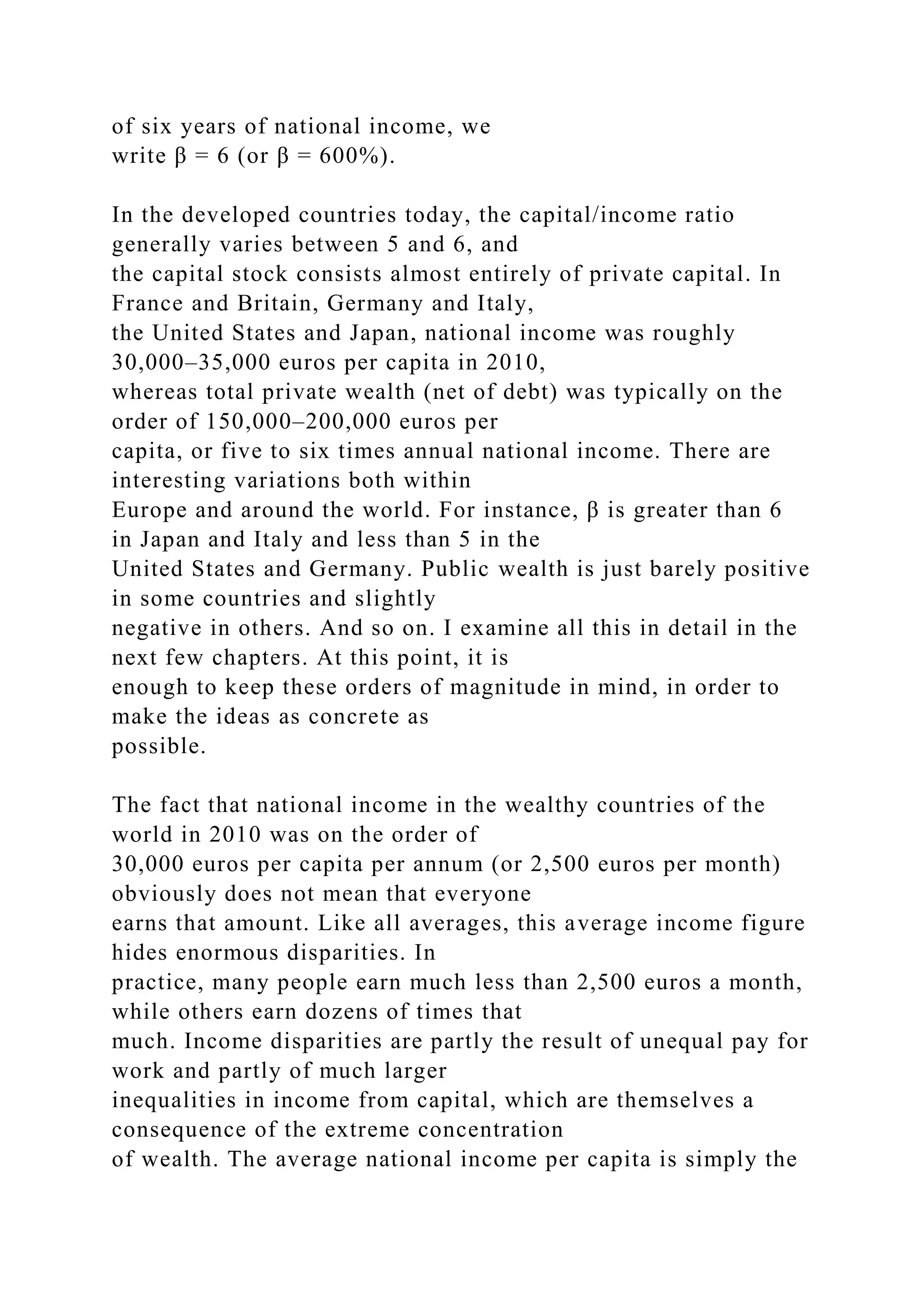 of six years of national income, we
write β = 6 (or β = 600%).
In the developed countries today, the capital/income ratio
generally varies between 5 and 6, and
the capital stock consists almost entirely of private capital. In
France and Britain, Germany and Italy,
the United States and Japan, national income was roughly
30,000–35,000 euros per capita in 2010,
whereas total private wealth (net of debt) was typically on the
order of 150,000–200,000 euros per
capita, or five to six times annual national income. There are
interesting variations both within
Europe and around the world. For instance, β is greater than 6
in Japan and Italy and less than 5 in the
United States and Germany. Public wealth is just barely positive
in some countries and slightly
negative in others. And so on. I examine all this in detail in the
next few chapters. At this point, it is
enough to keep these orders of magnitude in mind, in order to
make the ideas as concrete as
possible.
The fact that national income in the wealthy countries of the
world in 2010 was on the order of
30,000 euros per capita per annum (or 2,500 euros per month)
obviously does not mean that everyone
earns that amount. Like all averages, this average income figure
hides enormous disparities. In
practice, many people earn much less than 2,500 euros a month,
while others earn dozens of times that
much. Income disparities are partly the result of unequal pay for
work and partly of much larger
inequalities in income from capital, which are themselves a
consequence of the extreme concentration
of wealth. The average national income per capita is simply the
 