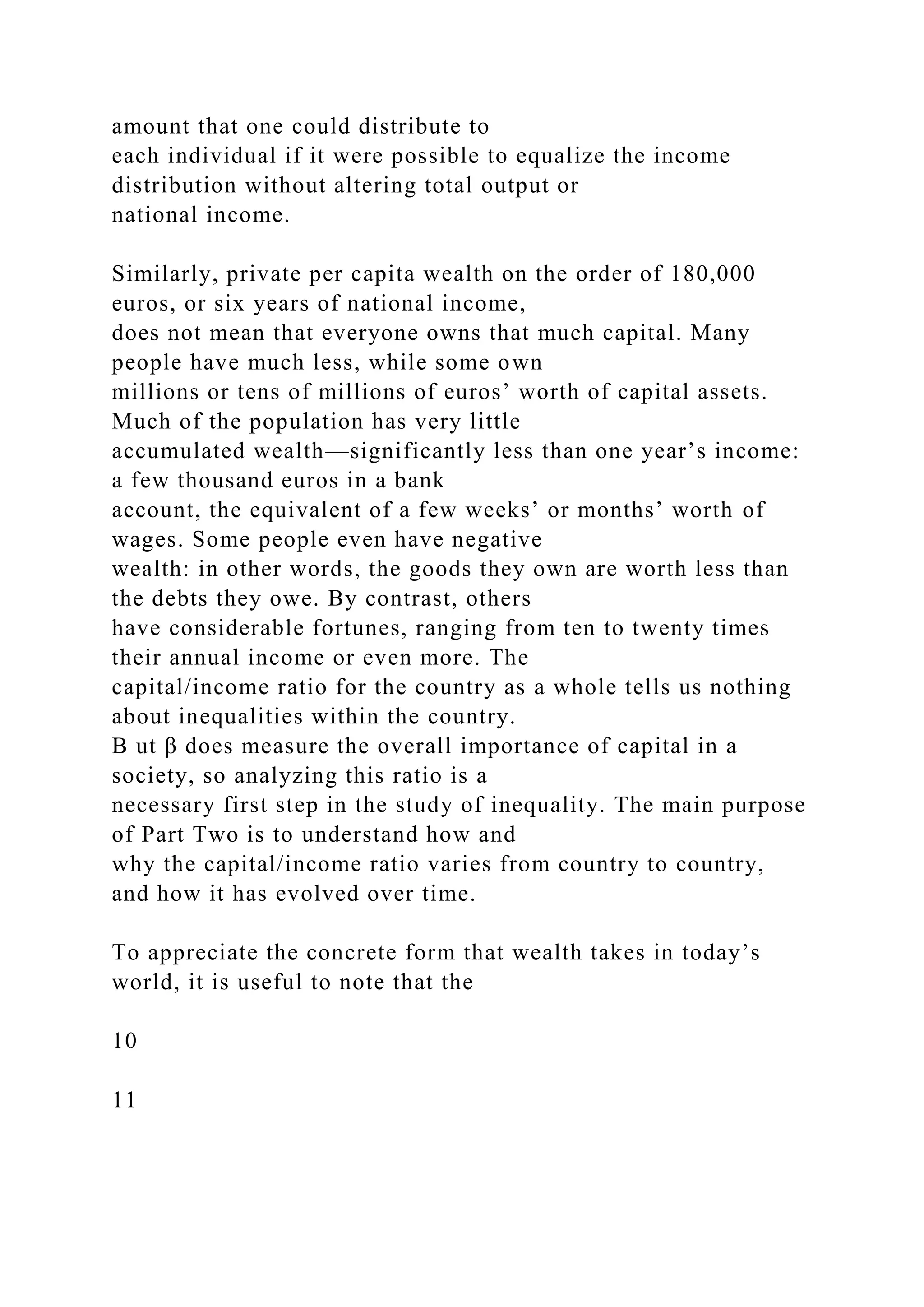 amount that one could distribute to
each individual if it were possible to equalize the income
distribution without altering total output or
national income.
Similarly, private per capita wealth on the order of 180,000
euros, or six years of national income,
does not mean that everyone owns that much capital. Many
people have much less, while some own
millions or tens of millions of euros’ worth of capital assets.
Much of the population has very little
accumulated wealth—significantly less than one year’s income:
a few thousand euros in a bank
account, the equivalent of a few weeks’ or months’ worth of
wages. Some people even have negative
wealth: in other words, the goods they own are worth less than
the debts they owe. By contrast, others
have considerable fortunes, ranging from ten to twenty times
their annual income or even more. The
capital/income ratio for the country as a whole tells us nothing
about inequalities within the country.
B ut β does measure the overall importance of capital in a
society, so analyzing this ratio is a
necessary first step in the study of inequality. The main purpose
of Part Two is to understand how and
why the capital/income ratio varies from country to country,
and how it has evolved over time.
To appreciate the concrete form that wealth takes in today’s
world, it is useful to note that the
10
11
 