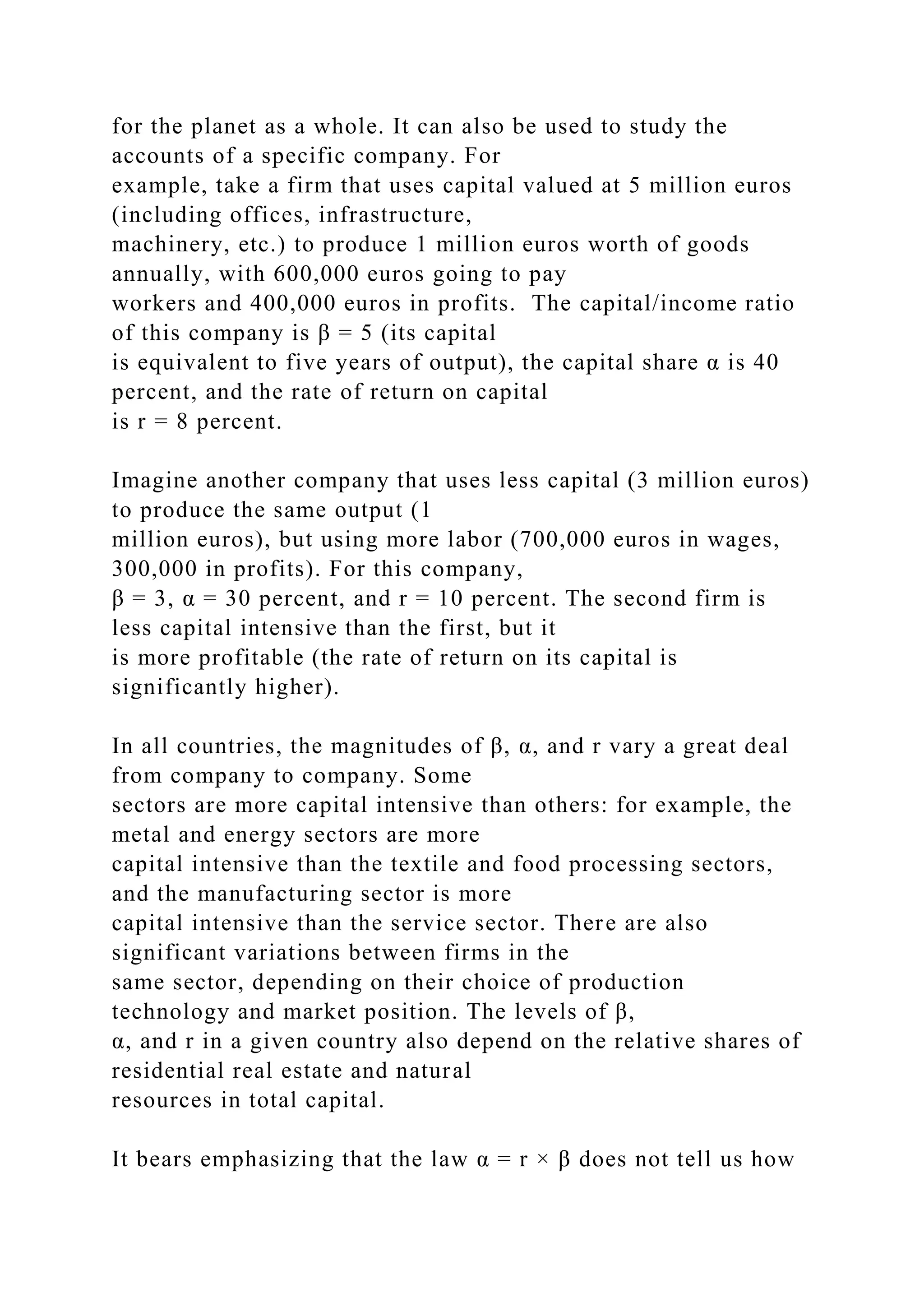 for the planet as a whole. It can also be used to study the
accounts of a specific company. For
example, take a firm that uses capital valued at 5 million euros
(including offices, infrastructure,
machinery, etc.) to produce 1 million euros worth of goods
annually, with 600,000 euros going to pay
workers and 400,000 euros in profits. The capital/income ratio
of this company is β = 5 (its capital
is equivalent to five years of output), the capital share α is 40
percent, and the rate of return on capital
is r = 8 percent.
Imagine another company that uses less capital (3 million euros)
to produce the same output (1
million euros), but using more labor (700,000 euros in wages,
300,000 in profits). For this company,
β = 3, α = 30 percent, and r = 10 percent. The second firm is
less capital intensive than the first, but it
is more profitable (the rate of return on its capital is
significantly higher).
In all countries, the magnitudes of β, α, and r vary a great deal
from company to company. Some
sectors are more capital intensive than others: for example, the
metal and energy sectors are more
capital intensive than the textile and food processing sectors,
and the manufacturing sector is more
capital intensive than the service sector. There are also
significant variations between firms in the
same sector, depending on their choice of production
technology and market position. The levels of β,
α, and r in a given country also depend on the relative shares of
residential real estate and natural
resources in total capital.
It bears emphasizing that the law α = r × β does not tell us how
 