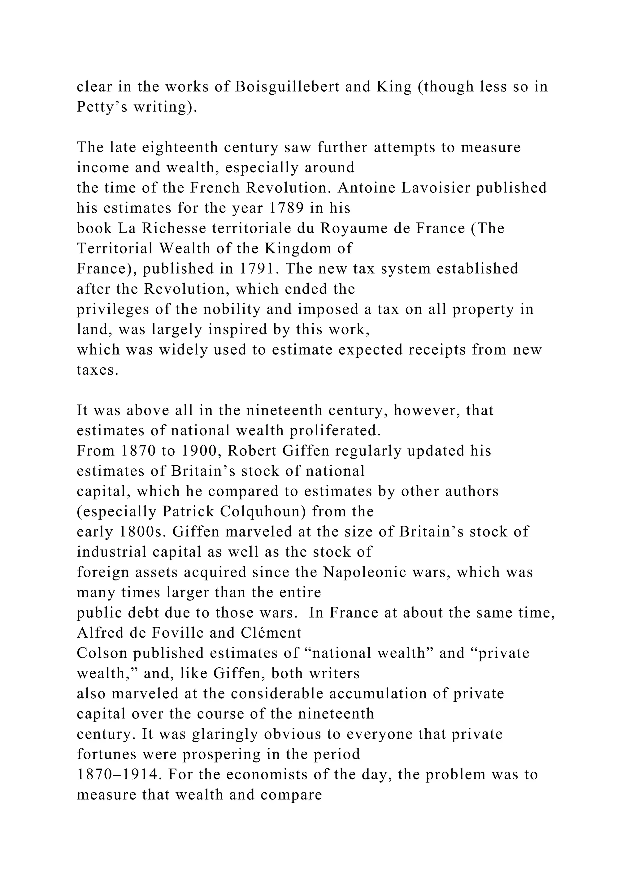 clear in the works of Boisguillebert and King (though less so in
Petty’s writing).
The late eighteenth century saw further attempts to measure
income and wealth, especially around
the time of the French Revolution. Antoine Lavoisier published
his estimates for the year 1789 in his
book La Richesse territoriale du Royaume de France (The
Territorial Wealth of the Kingdom of
France), published in 1791. The new tax system established
after the Revolution, which ended the
privileges of the nobility and imposed a tax on all property in
land, was largely inspired by this work,
which was widely used to estimate expected receipts from new
taxes.
It was above all in the nineteenth century, however, that
estimates of national wealth proliferated.
From 1870 to 1900, Robert Giffen regularly updated his
estimates of Britain’s stock of national
capital, which he compared to estimates by other authors
(especially Patrick Colquhoun) from the
early 1800s. Giffen marveled at the size of Britain’s stock of
industrial capital as well as the stock of
foreign assets acquired since the Napoleonic wars, which was
many times larger than the entire
public debt due to those wars. In France at about the same time,
Alfred de Foville and Clément
Colson published estimates of “national wealth” and “private
wealth,” and, like Giffen, both writers
also marveled at the considerable accumulation of private
capital over the course of the nineteenth
century. It was glaringly obvious to everyone that private
fortunes were prospering in the period
1870–1914. For the economists of the day, the problem was to
measure that wealth and compare
 