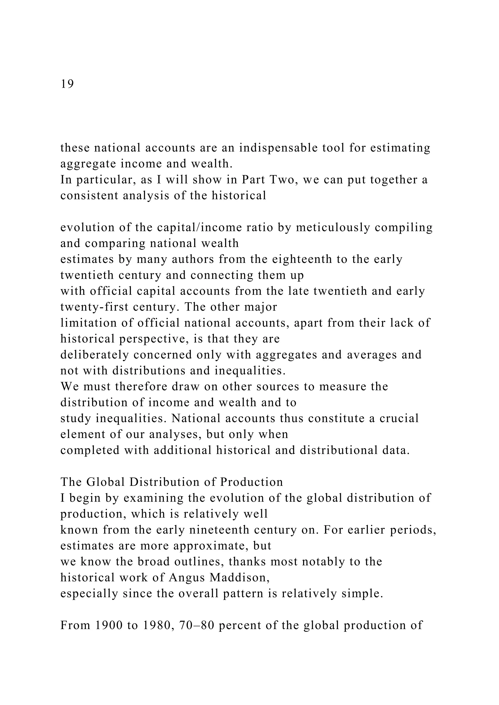 19
these national accounts are an indispensable tool for estimating
aggregate income and wealth.
In particular, as I will show in Part Two, we can put together a
consistent analysis of the historical
evolution of the capital/income ratio by meticulously compiling
and comparing national wealth
estimates by many authors from the eighteenth to the early
twentieth century and connecting them up
with official capital accounts from the late twentieth and early
twenty-first century. The other major
limitation of official national accounts, apart from their lack of
historical perspective, is that they are
deliberately concerned only with aggregates and averages and
not with distributions and inequalities.
We must therefore draw on other sources to measure the
distribution of income and wealth and to
study inequalities. National accounts thus constitute a crucial
element of our analyses, but only when
completed with additional historical and distributional data.
The Global Distribution of Production
I begin by examining the evolution of the global distribution of
production, which is relatively well
known from the early nineteenth century on. For earlier periods,
estimates are more approximate, but
we know the broad outlines, thanks most notably to the
historical work of Angus Maddison,
especially since the overall pattern is relatively simple.
From 1900 to 1980, 70–80 percent of the global production of
 