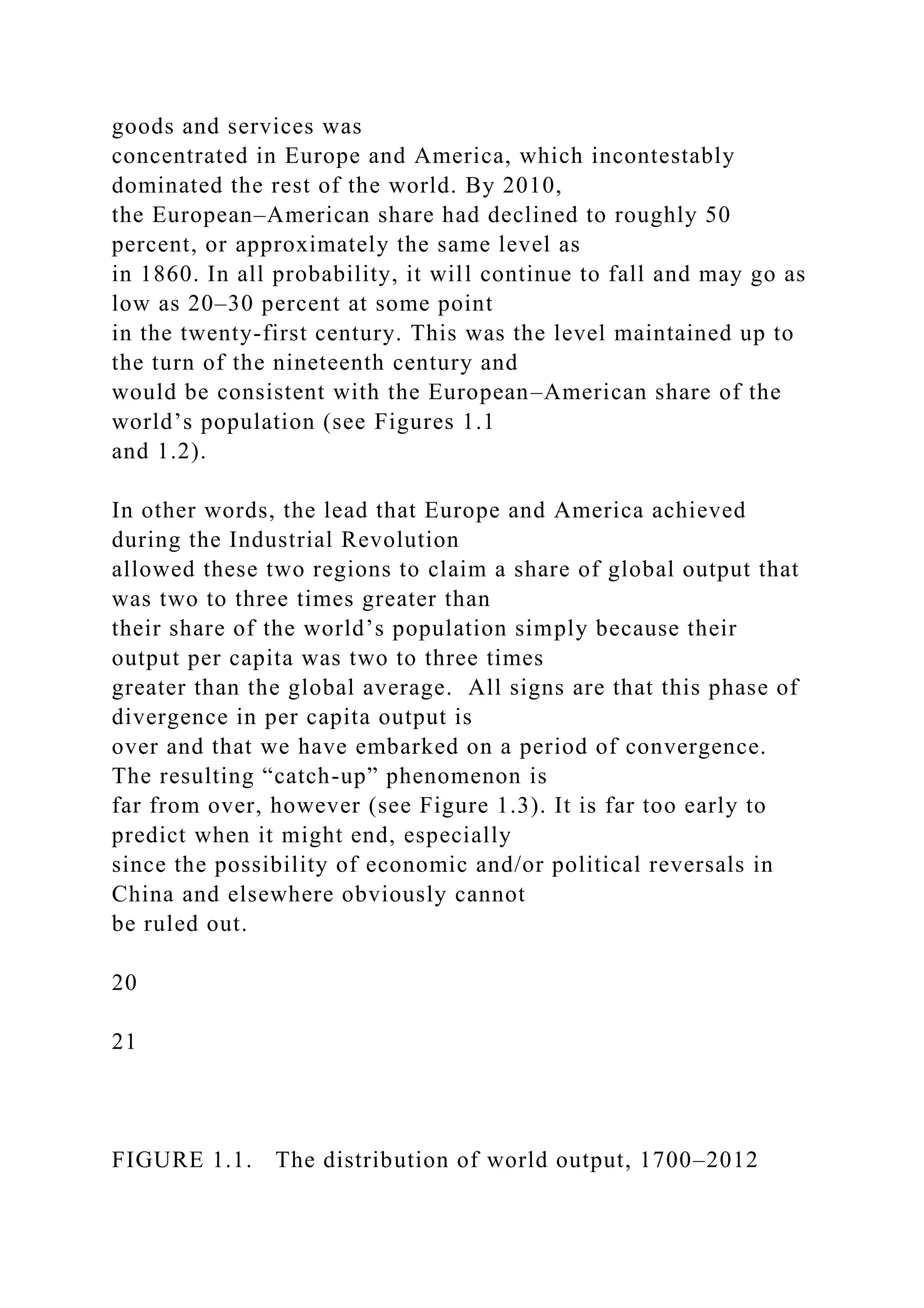 goods and services was
concentrated in Europe and America, which incontestably
dominated the rest of the world. By 2010,
the European–American share had declined to roughly 50
percent, or approximately the same level as
in 1860. In all probability, it will continue to fall and may go as
low as 20–30 percent at some point
in the twenty-first century. This was the level maintained up to
the turn of the nineteenth century and
would be consistent with the European–American share of the
world’s population (see Figures 1.1
and 1.2).
In other words, the lead that Europe and America achieved
during the Industrial Revolution
allowed these two regions to claim a share of global output that
was two to three times greater than
their share of the world’s population simply because their
output per capita was two to three times
greater than the global average. All signs are that this phase of
divergence in per capita output is
over and that we have embarked on a period of convergence.
The resulting “catch-up” phenomenon is
far from over, however (see Figure 1.3). It is far too early to
predict when it might end, especially
since the possibility of economic and/or political reversals in
China and elsewhere obviously cannot
be ruled out.
20
21
FIGURE 1.1. The distribution of world output, 1700–2012
 