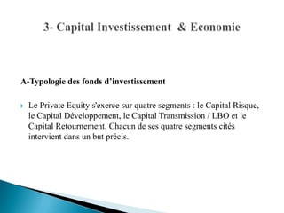 A-Typologie des fonds d’investissement

   Le Private Equity s'exerce sur quatre segments : le Capital Risque,
    le Capital Développement, le Capital Transmission / LBO et le
    Capital Retournement. Chacun de ses quatre segments cités
    intervient dans un but précis.
 