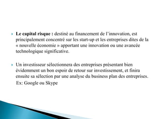    Le capital risque : destiné au financement de l’innovation, est
    principalement concentré sur les start-up et les entreprises dites de la
    « nouvelle économie » apportant une innovation ou une avancée
    technologique significative.

   Un investisseur sélectionnera des entreprises présentant bien
    évidemment un bon espoir de retour sur investissement, et finira
    ensuite sa sélection par une analyse du business plan des entreprises.
    Ex: Google ou Skype
 