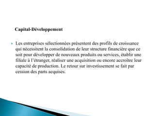 Capital-Développement

   Les entreprises sélectionnées présentent des profils de croissance
    qui nécessitent la consolidation de leur structure financière que ce
    soit pour développer de nouveaux produits ou services, établir une
    filiale à l’étranger, réaliser une acquisition ou encore accroître leur
    capacité de production. Le retour sur investissement se fait par
    cession des parts acquises.
 
