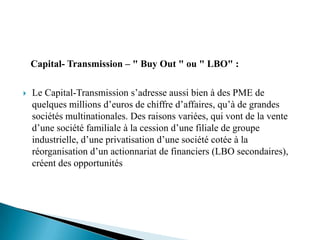 Capital- Transmission – " Buy Out " ou " LBO" :

   Le Capital-Transmission s’adresse aussi bien à des PME de
    quelques millions d’euros de chiffre d’affaires, qu’à de grandes
    sociétés multinationales. Des raisons variées, qui vont de la vente
    d’une société familiale à la cession d’une filiale de groupe
    industrielle, d’une privatisation d’une société cotée à la
    réorganisation d’un actionnariat de financiers (LBO secondaires),
    créent des opportunités
 
