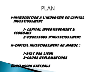 I-INTRODUCTION A L'INDUSTRIE DU CAPITAL
  INVESTISSEMENT

     1- CAPITAL INVESTISSEMENT &
 ECONOMIE
     2-PROCESSUS D'INVESTISSEMENT

II-CAPITAL INVESTISSEMENT AU MAROC :

      1-ETAT DES LIEUX
      2-CADRE REGLEMENTAIRE

CONCLUSION GENERALE
 