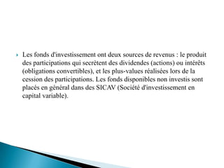    Les fonds d'investissement ont deux sources de revenus : le produit
    des participations qui secrètent des dividendes (actions) ou intérêts
    (obligations convertibles), et les plus-values réalisées lors de la
    cession des participations. Les fonds disponibles non investis sont
    placés en général dans des SICAV (Société d'investissement en
    capital variable).
 