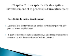 Spécificités du capital-investissement

   Les modalités d'intervention du capital-investisseur peuvent être
    plus ou moins sophistiquées.

    Il peut souscrire des actions ordinaires, à dividende prioritaire ou
    assorties de bon de souscription d'actions (ABSA).
 