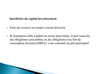 Spécificités du capital-investissement

   Faire des avances en compte courant d'associé.

   Si l'entreprise-cible a publié au moins deux bilans, il peut souscrire
    des obligations convertibles ou des obligations avec bon de
    souscription d'actions (OBSA), voire consentir un prêt participatif
 