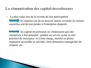     La plus-value lors de la revente de leur participation
               ils risquent soit de ne pouvoir jamais revendre les actions
    souscrites soit de tout perdre si l'entreprise disparaît.

               les capital-investisseurs ne s'intéressent qu'à des
    entreprises à fort potentiel : produit ou service ayant un réel
    potentiel de croissance et à forte marge, marché en pleine
    expansion accessible et solvable, forte dimension managériale du
    créateur, etc.
 