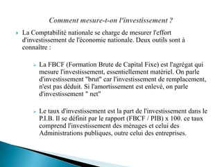   La Comptabilité nationale se charge de mesurer l'effort
    d'investissement de l'économie nationale. Deux outils sont à
    connaître :

          La FBCF (Formation Brute de Capital Fixe) est l'agrégat qui
           mesure l'investissement, essentiellement matériel. On parle
           d'investissement "brut" car l'investissement de remplacement,
           n'est pas déduit. Si l'amortissement est enlevé, on parle
           d'investissement " net"

          Le taux d'investissement est la part de l'investissement dans le
           P.I.B. Il se définit par le rapport (FBCF / PIB) x 100. ce taux
           comprend l'investissement des ménages et celui des
           Administrations publiques, outre celui des entreprises.
 