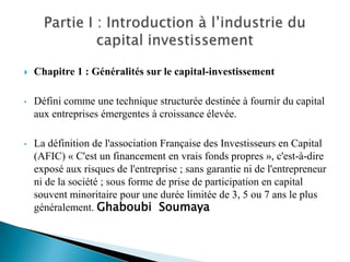    Chapitre 1 : Généralités sur le capital-investissement

•   Défini comme une technique structurée destinée à fournir du capital
    aux entreprises émergentes à croissance élevée.

•   La définition de l'association Française des Investisseurs en Capital
    (AFIC) « C'est un financement en vrais fonds propres », c'est-à-dire
    exposé aux risques de l'entreprise ; sans garantie ni de l'entrepreneur
    ni de la société ; sous forme de prise de participation en capital
    souvent minoritaire pour une durée limitée de 3, 5 ou 7 ans le plus
    généralement. Ghaboubi Soumaya
 