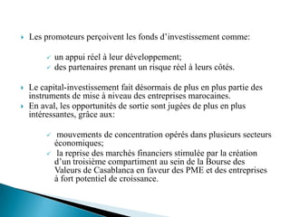    Les promoteurs perçoivent les fonds d’investissement comme:

            un appui réel à leur développement;
            des partenaires prenant un risque réel à leurs côtés.

   Le capital-investissement fait désormais de plus en plus partie des
    instruments de mise à niveau des entreprises marocaines.
   En aval, les opportunités de sortie sont jugées de plus en plus
    intéressantes, grâce aux:

             mouvements de concentration opérés dans plusieurs secteurs
             économiques;
             la reprise des marchés financiers stimulée par la création
             d’un troisième compartiment au sein de la Bourse des
             Valeurs de Casablanca en faveur des PME et des entreprises
             à fort potentiel de croissance.
 