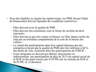    Pour être éligibles au régime du capital-risque, les PME faisant l'objet
    du financement doivent répondre des conditions restrictives :

       Elles doivent avoir la qualité de PME
       Elles doivent être constituées sous la forme de sociétés de droit
        marocain ;
       Elles doivent ne pas être cotées en bourse, ou l'être depuis moins de
        cinq ans au troisième compartiment de la cote de la bourse des
        valeurs ;
       Le cumul des participations dans leur capital détenues par des
        entreprises n'ayant pas la qualité de PME doit être inférieur à 40 %
        des droits de vote, exclusion faite des participations de l'OPCR ;
       Leurs dirigeants ne doivent pas détenir, directement ou
        indirectement, une participation de plus de 20 % du capital social de
        la SCR ou des parts émises par le FCPR (sur les notions de SCR et
        de FCPR, cf. ci-dessous).
 