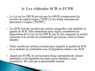    La Loi sur les OPCR prévoit que les OPCR comprennent les
    sociétés de capital-risque ("SCR") et les fonds communs de
    placement à risques ("FCPR").

   Les SCR sont des sociétés par actions auxquelles a été attribuée la
    qualité de SCR. Elles demeurent donc régies, nonobstant les
    dispositions de la Loi sur les OPCR, par les lois régissant la société
    anonyme et la société en commandite par actions, selon la forme
    adoptée.

   Toute société par actions existante peut acquérir la qualité de SCR
    en se mettant en conformité avec la législation relative aux SCR.

    Quant aux FCPR, ils ont la nature d'une copropriété de valeurs
    mobilières et de liquidités (les parts qu'ils émettent y sont
    assimilées). Ils n'ont pas la personnalité morale.
 