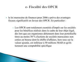    la loi marocaine de finances pour 2006 a prévu des avantages
    fiscaux significatifs en faveur des OPCR. En particulier :

          Les OPCR sont totalement exonérés d'impôt sur les sociétés
           pour les bénéfices réalisés dans le cadre de leur objet légal,
           dès lors que ces organismes détiennent dans leur portefeuille
           titres au moins 50 % d'actions de sociétés marocaines non
           cotées en bourse dont le chiffre d'affaires, hors taxe sur la
           valeur ajoutée, est inférieur à 50 millions MAD et qu'ils
           tiennent une comptabilité spécifique
 