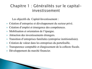 Les objectifs du Capital-Investissement :
   Création d’entreprise et développement du secteur privé.
   Création d’emploi et émergence des compétences.
   Mobilisation et orientation de l’épargne.
   Attraction des investissements étrangers.
   Transition d’entreprises familiales (entreprise institionalisée).
   Création de valeur dans les entreprises du portefeuille.
   Transparence comptable et élargissement de la collecte fiscale.
   Développement du marché financier.
 