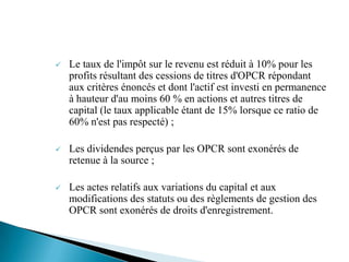    Le taux de l'impôt sur le revenu est réduit à 10% pour les
    profits résultant des cessions de titres d'OPCR répondant
    aux critères énoncés et dont l'actif est investi en permanence
    à hauteur d'au moins 60 % en actions et autres titres de
    capital (le taux applicable étant de 15% lorsque ce ratio de
    60% n'est pas respecté) ;

   Les dividendes perçus par les OPCR sont exonérés de
    retenue à la source ;

   Les actes relatifs aux variations du capital et aux
    modifications des statuts ou des règlements de gestion des
    OPCR sont exonérés de droits d'enregistrement.
 