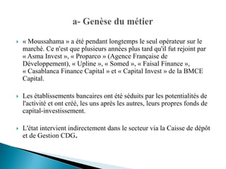    « Moussahama » a été pendant longtemps le seul opérateur sur le
    marché. Ce n'est que plusieurs années plus tard qu'il fut rejoint par
    « Asma Invest », « Proparco » (Agence Française de
    Développement), « Upline », « Somed », « Faisal Finance »,
    « Casablanca Finance Capital » et « Capital Invest » de la BMCE
    Capital.

   Les établissements bancaires ont été séduits par les potentialités de
    l'activité et ont créé, les uns après les autres, leurs propres fonds de
    capital-investissement.

   L'état intervient indirectement dans le secteur via la Caisse de dépôt
    et de Gestion CDG.
 