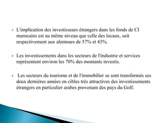    L'implication des investisseurs étrangers dans les fonds de CI
    marocains est au même niveau que celle des locaux, soit
    respectivement aux alentours de 57% et 43%.

   Les investissements dans les secteurs de l'industrie et services
    représentent environ les 70% des montants investis.

    Les secteurs du tourisme et de l'immobilier se sont transformés ses
    deux dernières années en cibles très attractives des investissements
    étrangers en particulier arabes provenant des pays du Golf.
 