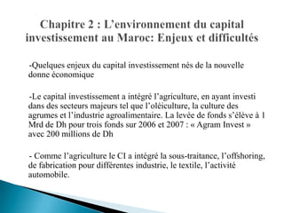 -Quelques enjeux du capital investissement nés de la nouvelle
donne économique

-Le capital investissement a intégré l’agriculture, en ayant investi
dans des secteurs majeurs tel que l’oléiculture, la culture des
agrumes et l’industrie agroalimentaire. La levée de fonds s’élève à 1
Mrd de Dh pour trois fonds sur 2006 et 2007 : « Agram Invest »
avec 200 millions de Dh

- Comme l’agriculture le CI a intégré la sous-traitance, l’offshoring,
de fabrication pour différentes industrie, le textile, l’activité
automobile.
 