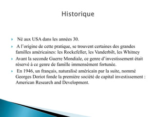    Né aux USA dans les années 30.
    A l’origine de cette pratique, se trouvent certaines des grandes
    familles américaines: les Rockefeller, les Vanderbilt, les Whitney
   Avant la seconde Guerre Mondiale, ce genre d’investissement était
    réservé à ce genre de famille immensément fortunée.
    En 1946, un français, naturalisé américain par la suite, nommé
    Georges Doriot fonde la première société de capital investissement :
    American Research and Development.
 