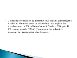    L’industrie aéronautique, de nombreux sous-traitants commencent à
    installer au Maroc des zones de productions : elle englobe des
    investissements de 250 millions d’euros à l’horizon 2010 pour 10
    000 emplois selon le GIMAS (Groupement des industriels
    marocains de l’aéronautique et de l’espace).
 